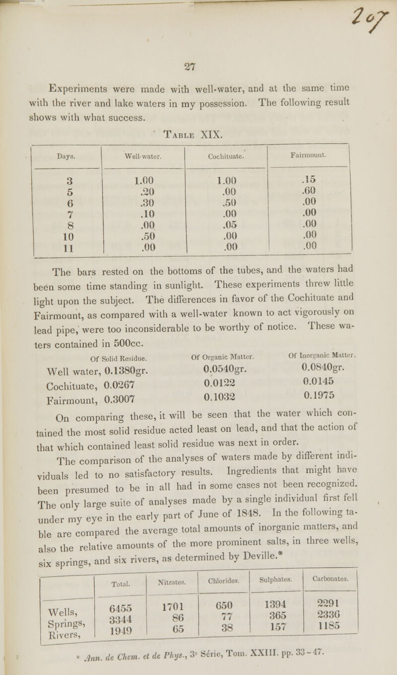 2of 27 Experiments were made with well-water, and at the same time with the river and lake waters in my possession. The following result shows with what success. Table XIX. Days. Well-water. Cocliituate. Fainiiount. 3 1.00 1.00 .15 5 .20 .00 .60 6 .30 .50 .00 7 .10 .00 .00 8 .00 .05 .00 10 .50 .00 .00 11 .00 .00 .00 The bars rested on the bottoms of the tubes, and the waters had been some time standing in sunlight. These experiments threw little light upon the subject. The differences in favor of the Cochituate and Fairmount, as compared with a well-water known to act vigorously on lead pipe, were too inconsiderable to be worthy of notice. These wa- ters contained in 500cc. Of Solid Residue. Of Organic Matter. Of Inorganic Matter. Well water, 0.1380gr. 0.0540gr. 0.0840gr. Cochituate, 0.0267 0.0122 0.0145 Fairmount, 0.3007 0.1032 0.1975 On comparing these, it will be seen that the water which con- tained the most solid residue acted least on lead, and that the action of that which contained least solid residue was next in order. The comparison of the analyses of waters made by different indi- viduals led to no satisfactory results. Ingredients that might have been presumed to be in all had in some cases not been recognized. The only large suite of analyses made by a single individual first fell under my eye in the early part of June of 1848. In the following ta- ble are compared the average total amounts of inorganic matters, and also the relative amounts of the more prominent salts, in three wells, six springs, and six rivers, as determined by Deville.* Wells, Springs, Rivers, Total. 6455 3344 1949 Nitrates. 1701 86 65 Chlorides. 650 77 38 Sulphates. 1394 365 157 Carbonates 2291 2336 1185 • Ann. dc am. ct dc Phys., 3- Sen,, Tom. XXIII. pp. 33-47.