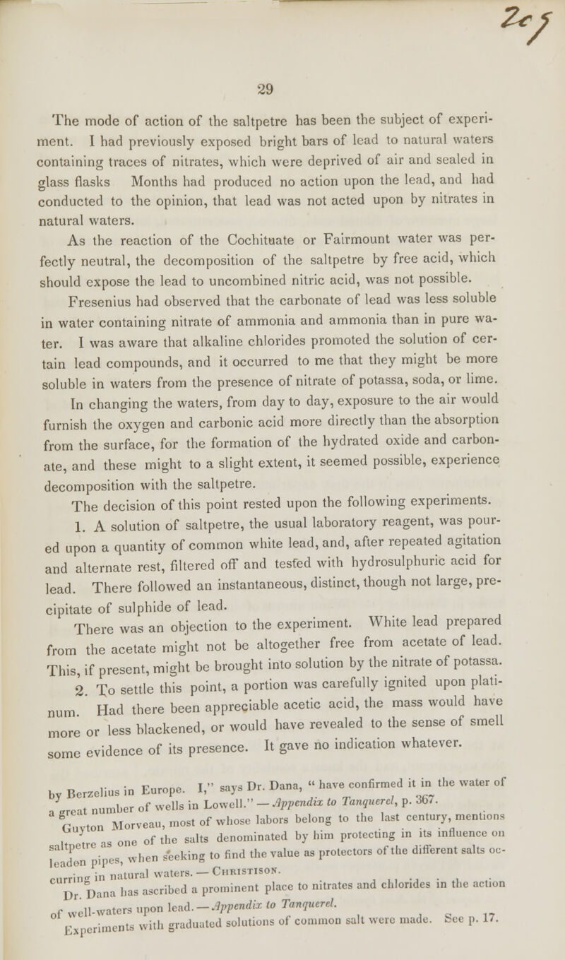 Zc 29 The mode of action of the saltpetre has been the subject of experi- ment. I had previously exposed bright bars of lead to natural waters containing traces of nitrates, which were deprived of air and sealed in glass flasks Months had produced no action upon the lead, and had conducted to the opinion, that lead was not acted upon by nitrates in natural waters. As the reaction of the Cochituate or Fairmount water was per- fectly neutral, the decomposition of the saltpetre by free acid, which should expose the lead to uncombined nitric acid, was not possible. Fresenius had observed that the carbonate of lead was less soluble in water containing nitrate of ammonia and ammonia than in pure wa- ter. I was aware that alkaline chlorides promoted the solution of cer- tain lead compounds, and it occurred to me that they might be more soluble in waters from the presence of nitrate of potassa, soda, or hme. In changing the waters, from day to day, exposure to the air would furnish the oxygen and carbonic acid more directly than the absorption from the surface, for the formation of the hydrated oxide and carbon- ate, and these might to a slight extent, it seemed possible, experience decomposition with the saltpetre. The decision of this point rested upon the following experiments. 1. A solution of saltpetre, the usual laboratory reagent, was pour- ed upon a quantity of common white lead, and, after repeated agitation and alternate rest, filtered off and tesfed with hydrosulphuric acid for lead. There followed an instantaneous, distinct, though not large, pre- cipitate of sulphide of lead. There was an objection to the experiment. White lead prepared from the acetate might not be altogether free from acetate of lead. This, if present, might be brought into solution by the nitrate of potassa. 2 To settle this point, a portion was carefully ignited upon plati- num Had there been appreciable acetic acid, the mass would have more or less blackened, or would have revealed to the sense of smell some evidence of its presence. It gave no indication whatever. by Bcrzclius in Europe. I, says Dr. Dana, « have confirmed it in the water of a ereat number of wells in Lowell. - Appendix to Tanguerel, p. 36/. rtvton Morveau, most of whose labors belong to the last century, mentions it' , e is one of the salts denominated by him protecting in its influence on 1 uL pipes, when seeking to find the value as protectors of the different salts oc- curring in natural waters._ Chkistisoh. ,,,-,-,. ,- I)r Dana has ascribed a prominent place to nitrates and chlorides in the action of well-water, upon lead. - Appendix to Tanquerd. Experiments with graduated solutions of common salt were made, bee p. 17.