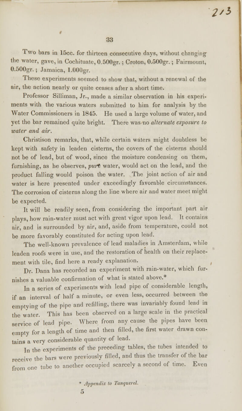 2/3 33 Two bars in 15cc. for thirteen consecutive days, without changing- the water, gave, in Cochituate, 0.500gr.; Croton, 0.500gr.; Fairmount, 0.500gr.; Jamaica, l.OOOgr. These experiments seemed to show that, without a renewal of the air, the action nearly or quite ceases after a short time. Professor Silliman, Jr., made a similar observation in his experi- ments with the various waters submitted to him for analysis by the Water Commissioners in 1845. He used a large volume of water, and yet the bar remained quite bright. There was no alternate exposure to water and air. Christison remarks, that, while certain waters might doubtless be kept with safety in leaden cisterns, the covers of the cisterns should not be of lead, but of wood, since the moisture condensing on them, furnishing, as he observes, purt water, would act on the lead, and the product falling would poison the water. The joint action of air and water is here presented under exceedingly favorable circumstances. The corrosion of cisterns along the line where air and water meet might be expected. It will be readily seen, from considering the important part air plays, how rain-water must act with great vigor upon lead. It contains air, and is surrounded by air, and, aside from temperature, could not be more favorably constituted for acting upon lead. The well-known prevalence of lead maladies in Amsterdam, while leaden roofs were in use, and the restoration of health on their replace- ment with tile, find here a ready explanation. Dr. Dana has recorded an experiment with rain-water, which fur- nishes a valuable confirmation of what is stated above.* In a series of experiments with lead pipe of considerable length, if an interval of half a minute, or even less, occurred between the emptying of the pipe and refilling, there was invariably found lead in the water. This has been observed on a large scale in the practical service of lead pipe. Where from any cause the pipes have been empty for a length of time and then filled, the first water drawn con- tains a very considerable quantity of lead. In the experiments of the preceding tables, the tubes intended to receive the bars were previously filled, and thus the transfer of the bar from one tube to another occupied scarcely a second of time. Even * Appendix to Tanqucrcl.