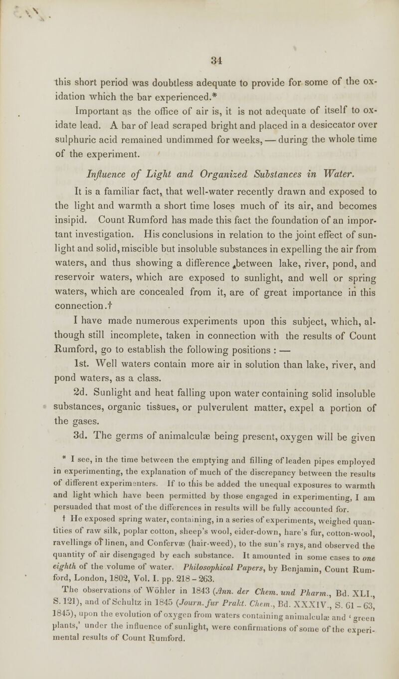 this short period was doubtless adequate to provide for some of the ox- idation which the bar experienced.* Important as the office of air is, it is not adequate of itself to ox- idate lead. A bar of lead scraped bright and placed in a desiccator over sulphuric acid remained undimmed for weeks, — during the whole time of the experiment. Influence of Light and Organized Substances in Water. It is a familiar fact, that well-water recently drawn and exposed to the light and warmth a short time loses much of its air, and becomes insipid. Count Rumford has made this fact the foundation of an impor- tant investigation. His conclusions in relation to the joint effect of sun- light and solid, miscible but insoluble substances in expelling the air from waters, and thus showing a difference ^between lake, river, pond, and reservoir waters, which are exposed to sunlight, and well or spring waters, which are concealed from it, are of great importance in this connection .f I have made numerous experiments upon this subject, which, al- though still incomplete, taken in connection with the results of Count Rumford, go to establish the following positions : — 1st. Well waters contain more air in solution than lake, river, and pond waters, as a class. 2d. Sunlight and heat falling upon water containing solid insoluble substances, organic tissues, or pulverulent matter, expel a portion of the gases. 3d. The germs of animalculae being present, oxygen will be given * I see, in the time between the emptying and filling of leaden pipes employed in experimenting, the explanation of much of the discrepancy between the results of different experimenters. If to this be added the unequal exposures to warmth and light which have been permitted by those engaged in experimenting, I am persuaded that most of the differences in results will be fully accounted for. t He exposed spring water, containing, in a series of experiments, weighed quan- tities of raw silk, poplar cotton, sheep's wool, eider-down, hare's fur, cotton-wool ravellings of linen, and Confervas (hair-weed), to the sun's rays, and observed the quantity of air disengaged by each substance. It amounted in some cases to one eighth of the volume of water. Philosophical Papers, by Benjamin, Count Rum- ford, London, 1802, Vol. I. pp. 218 - 263. The observations of Wohler in 1843 {Ann. der Chem. und Pharm., Bd. XLI. S. 121), and of Schultz in 1845 (Journ.fur Prakt. Chem., Bd. XXXIV., S. Gl -63 1845), upon the evolution of oxygen from waters containing animalcule and 'green plants,' under the influence of sunlight, were confirmations of some of the experi- mental results of Count Rumford.