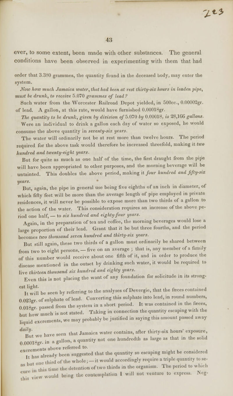 '/«-* 43 ever, to some extent, been made with other substances. The general conditions have been observed in experimenting with them that had order that 3.380 grammes, the quantity found in the deceased body, may enter the system. Now how muck Jamaica water, that had been at rest thirty-six hours in leaden pipe, must be drunk, to receive 5.070 grammes of lead ? Such water from the Worcester Railroad Depot yielded, in 500cc, 0.00002gr. of lead. A gallon, at this rate, would have furnished O.OOOIHgr. The quantity to be drunk, given by division of 5.070 by 0.00018, is 28,166 gallons. Were an individual to drink a gallon each day of water so exposed, he would consume the above quantity in seventy-six years. The water will ordinarily not be at rest more than twelve hours. The period required for the above task would therefore be increased threefold, making it two hundred and twenty-cigkt years. But for quite as much as one half of the time, the first draught from the pipe will have been appropriated to other purposes, and the morning beverage will be untainted. This doubles the above period, making it four hundred and fifty-six years. But, again, the pipe in general use being five eighths of an inch in diameter, of which fifty feet will be more than the average length of pipe employed in private residences, it will never be possible to expose more than two thirds of a gallon to the action of the water. This consideration requires an increase of the above pe- riod one half, — to six hundred and eighty-four years. Again, in the preparation of tea and coffee, the morning beverages would lose a large proportion of their lead. Grant that it be but three fourths, and the period becomes two thousand seven hundred and thirty-six years. But still again, these two thirds of a gallon must ordinarily be shared between from two to eight persons, —five on an average ; that is, any member of a family of this number would receive about one fifth of it, and in order to produce the disease mentioned in the outset by drinking such water, it would be required to live thirteen thousand six hundred and eighty years. Even this is not placing the want of any foundation for sol.citude in its strong- est light. ..if. -j It will be seen by referring to the analyses of Devergie, that the ftecesconta.ned 0 023-r of sulphate of lead. Converting this sulphate into lead, in round numbers, 0 018er passed from the system in a short period. It was contained in the faeces, but how much is not stated. Taking in connection the quantity escapmg with the liquid excrements, we may probably be justified in saying tins amount passed away ^nt we have seen that Jamaica water contains, after thirty-six hours' exposure, 0 00018gr. in a gallon, a quantity not one hundredth as large as that in the solid excrements above referred to. I 1 as already been suggested that the quantity so escaping m.ght be cons.dered e third of the whole; —it would accordingly require a triple quantity to sc- aS bU- 'Tin- time the detention of two thirds in the organism. The period to which CT ,' v would bring the contemplation I will not venture to express. Neg-