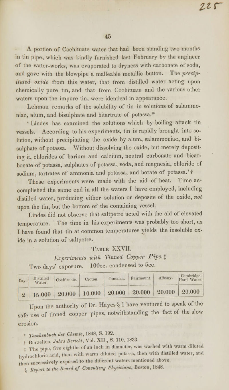 it r 45 A portion of Cochituate water that had been standing two months in tin pipe, which was kindly furnished last February by the engineer of the water-works, was evaporated to dryness with carbonate of soda, and gave with the blowpipe a malleable metallic button. The 'precip- itated oxide from this water, that from distilled water acting upon chemically pure tin, and that from Cochituate and the various other waters upon the impure tin, were identical in appearance. Lehman remarks of the solubility of tin in solutions of salammo- niac, alum, and bisulphate and bitartrate of potassa.* ' Lindes has examined the solutions which by boiling attack tin vessels. According to his experiments, tin is rapidly brought into so- lution, without precipitating the oxide by alum, salammoniac, and bi- sulphate of potassa. Without dissolving the oxide, but merely deposit- in<* it, chlorides of barium and calcium, neutral carbonate and bicar- bonate of potassa, sulphates of potassa, soda, and magnesia, chloride of sodium, tartrates of ammonia and potassa, and borate of potassa.' t These experiments were made with the aid of heat. Time ac- complished the same end in all the waters I have employed, including distilled water, producing either solution or deposite of the oxide, not upon the tin, but the bottom of the containing vessel. Lindes did not observe that saltpetre acted with the aid of elevated temperature. The time in his experiments was probably too short, as I have found that tin at common temperatures yields the insoluble ox- ide in a solution of saltpetre. Table XXVII. Experiments with Tinned Copper Pipe.\ Two days' exposure. lOOcc. condensed to 5cc. Days Distilled Water. 15 000 Cochituate. 20.000 Croton. 10.000 Jamaica. 20 000 Fairmount. 20.000 Albany. 20.000 Cambridge Hard Water. 20.000 Upon the authority of Dr. Hayes § I have ventured to speak of the safe use of tinned copper pipes, notwithstanding the fact of the slow erosion. * Taschenbuch der Chemie, 1848, S. 192. t Berzeliua, Jahrs Bericht, Vol. XII., S. 110, 1833. + The pipe, live eighths of an inch in diameter, was washed with warm diluted b -drochloric acid, then with warm diluted potassa, then with distilled water, and then successively exposed to the different waters mentioned above. s Report to the Board of Consulting Physicians, Boston, 1848.