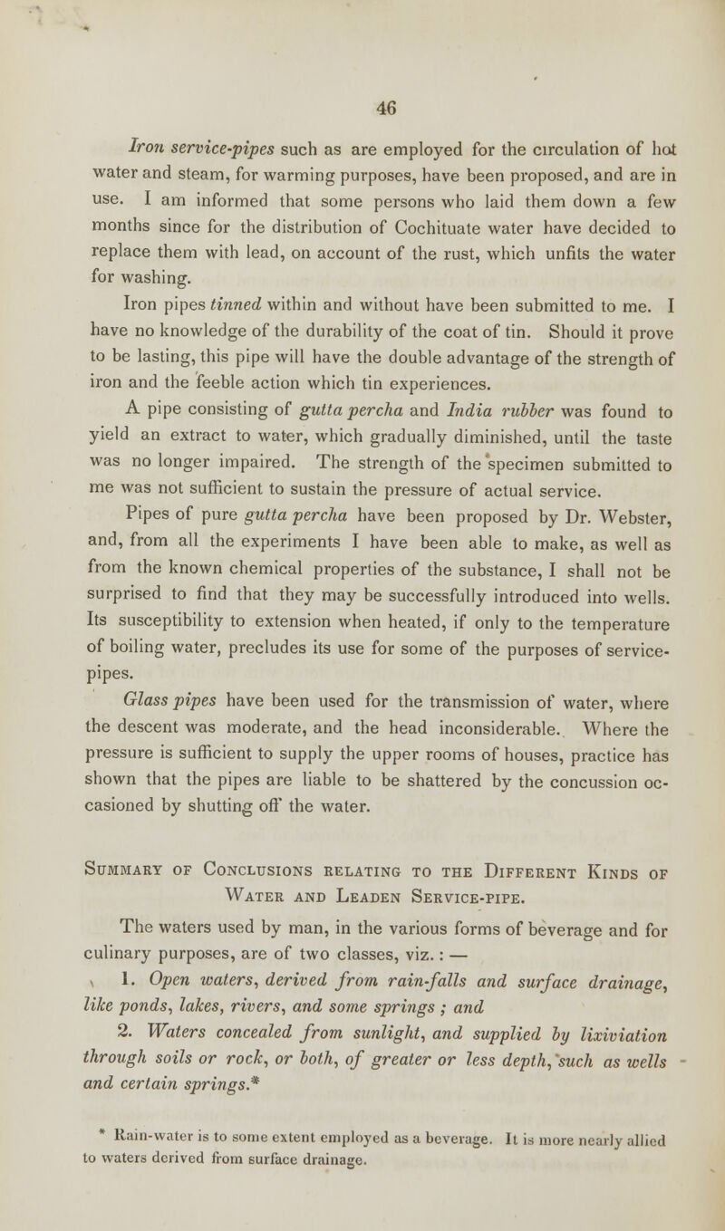 Iron service-pipes such as are employed for the circulation of hot water and steam, for warming purposes, have been proposed, and are in use. I am informed that some persons who laid them down a few months since for the distribution of Cochituate water have decided to replace them with lead, on account of the rust, which unfits the water for washing. Iron pipes tinned within and without have been submitted to me. I have no knowledge of the durability of the coat of tin. Should it prove to be lasting, this pipe will have the double advantage of the strength of iron and the feeble action which tin experiences. A pipe consisting of gutta percha and India rubber was found to yield an extract to water, which gradually diminished, until the taste was no longer impaired. The strength of the specimen submitted to me was not sufficient to sustain the pressure of actual service. Pipes of pure gutta percha have been proposed by Dr. Webster, and, from all the experiments I have been able to make, as well as from the known chemical properties of the substance, I shall not be surprised to find that they may be successfully introduced into wells. Its susceptibility to extension when heated, if only to the temperature of boiling water, precludes its use for some of the purposes of service- pipes. Glass pipes have been used for the transmission of water, where the descent was moderate, and the head inconsiderable. Where the pressure is sufficient to supply the upper rooms of houses, practice has shown that the pipes are liable to be shattered by the concussion oc- casioned by shutting oft* the water. Summary of Conclusions relating to the Different Kinds of Water and Leaden Service-pipe. The waters used by man, in the various forms of beverage and for culinary purposes, are of two classes, viz.: — x 1. Open waters, derived from rain-falls and surface drainage, like ponds, lakes, rivers, and some springs; and 2. Waters concealed from sunlight, and supplied by lixiviation through soils or rock, or both, of greater or less depth, 'such as wells - and certain springs* Rain-water is to some extent employed as a beverage. It is more nearly allied to waters derived from surface drainage.