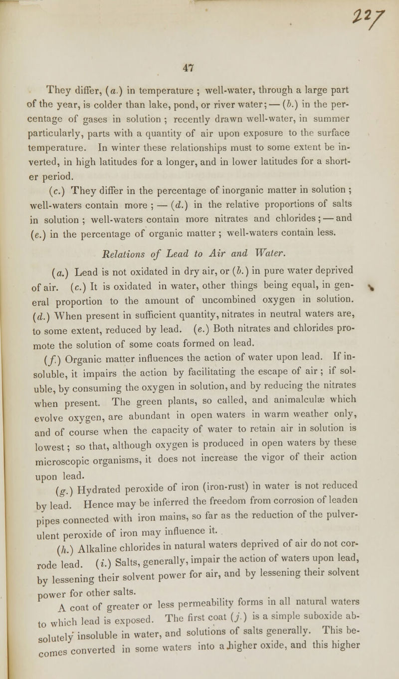 2*/ 47 They differ, (a.) in temperature ; well-water, through a large part of the year, is colder than lake, pond, or river water; — (b.) in the per- centage of gases in solution ; recently drawn well-water, in summer particularly, parts with a quantity of air upon exposure to the surface temperature. In winter these relationships must to some extent be in- verted, in high latitudes for a longer, and in lower latitudes for a short- er period. (c.) They differ in the percentage of inorganic matter in solution ; well-waters contain more ; — (d.) in the relative proportions of salts in solution ; well-waters contain more nitrates and chlorides; — and (e.) in the percentage of organic matter ; well-waters contain less. Relations of Lead to Air and Water, {a.) Lead is not oxidated in dry air, or (Z».) in pure water deprived of air. (c.) It is oxidated in water, other things being equal, in gen- eral proportion to the amount of uncombined oxygen in solution. (d.) When present in sufficient quantity, nitrates in neutral waters are, to some extent, reduced by lead, (e.) Both nitrates and chlorides pro- mote the solution of some coats formed on lead. (/•) Organic matter influences the action of water upon lead. If in- soluble, it impairs the action by facilitating the escape of air; if sol- uble, by consuming the oxygen in solution, and by reducing the nitrates when present. The green plants, so called, and animalculae which evolve oxygen, are abundant in open waters in warm weather only, and of course when the capacity of water to retain air in solution is lowest; so that, although oxygen is produced in open waters by these microscopic organisms, it does not increase the vigor of their action upon lead. (g.) Hydrated peroxide of iron (iron-rust) in water is not reduced by lead. Hence may be inferred the freedom from corrosion of leaden pipes connected with iron mains, so far as the reduction of the pulver- ulent peroxide of iron may influence it. (h.) Alkaline chlorides in natural waters deprived of air do not cor- rode lead (i.) Salts, generally, impair the action of waters upon lead, by lessening their solvent power for air, and by lessening their solvent power for other salts. A coat of greater or less permeability forms in all natural waters t0 which lead is exposed. The first coat (j.) is a simple suboxide ab- solutely insoluble in water, and solutions of salts generally. This be- comes converted in some waters into a .higher oxide, and this higher