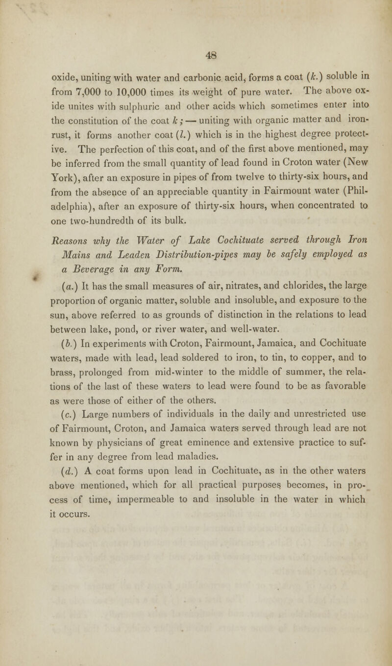 oxide, uniting with water and carbonic acid, forms a coat (k.) soluble in from 7,000 to 10,000 times its weight of pure water. The above ox- ide unites with sulphuric and other acids which sometimes enter into the constitution of the coat k ; — uniting with organic matter and iron- rust, it forms another coat(Z.) which is in the highest degree protect- ive. The perfection of this coat, and of the first above mentioned, may- be inferred from the small quantity of lead found in Croton water (New York), after an exposure in pipes of from twelve to thirty-six hours, and from the absence of an appreciable quantity in Fairmount water (Phil- adelphia), after an exposure of thirty-six hours, when concentrated to one two-hundredth of its bulk. Reasons why the Water of Lake Cochituate served through Iron Mains and Leaden Distribution-pipes may be safely employed as a Beverage in any Form. (a.) It has the small measures of air, nitrates, and chlorides, the large proportion of organic matter, soluble and insoluble, and exposure to the sun, above referred to as grounds of distinction in the relations to lead between lake, pond, or river water, and well-water. (b.) In experiments with Croton, Fairmount, Jamaica, and Cochituate waters, made with lead, lead soldered to iron, to tin, to copper, and to brass, prolonged from mid-winter to the middle of summer, the rela- tions of the last of these waters to lead were found to be as favorable as were those of either of the others. (c.) Large numbers of individuals in the daily and unrestricted use of Fairmount, Croton, and Jamaica waters served through lead are not known by physicians of great eminence and extensive practice to suf- fer in any degree from lead maladies. (d.) A coat forms upon lead in Cochituate, as in the other waters above mentioned, which for all practical purposes becomes, in pro- cess of time, impermeable to and insoluble in the water in which it occurs.