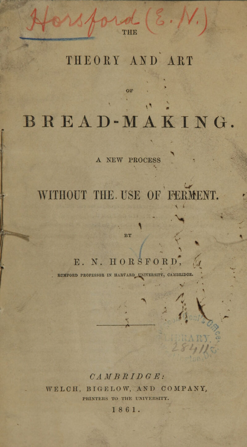 4iK THE THEORY AID ART BREAD-MAKING > A NEW PROCESS WITHOUT THE. USE OF*FERMENT. BT E. N. HORSFORD* fj ROMFORD PROFESSOR IN HARVARD^HMVERSITY, CAMBRIDGE. a v' ■s : t ( CAMBRIDGE: WELCH, BIGELOW, AND COMPANY, PRINTERS TO THE UNIVERMTT.