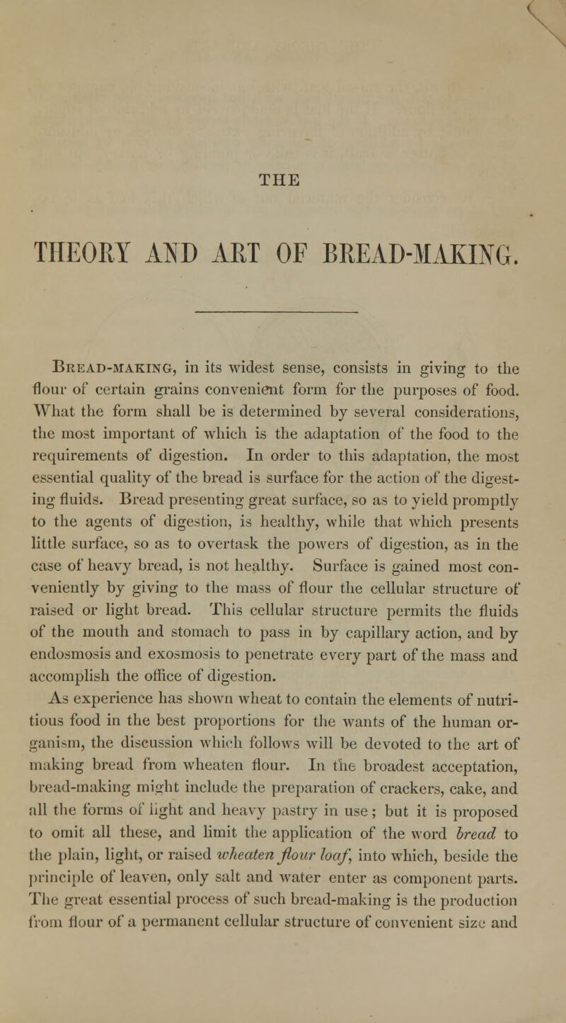 THE THEORY AND ART OF BREAD-MAKING. Bread-making, in its widest sense, consists in giving to the flour of certain grains convenient form for the purposes of food. What the form shall be is determined by several considerations, the most important of which is the adaptation of the food to the requirements of digestion. In order to this adaptation, the most essential quality of the bread is surface for the action of the digest- ing fluids. Bread presenting great surface, so as to yield promptly to the agents of digestion, is healthy, while that which presents little surface, so as to overtask the powers of digestion, as in the case of heavy bread, is not healthy. Surface is gained most con- veniently by giving to the mass of flour the cellular structure of raised or light bread. This cellular structure permits the fluids of the mouth and stomach to pass in by capillary action, and by endosmosis and exosmosis to penetrate every part of the mass and accomplish the office of digestion. As experience has shown wheat to contain the elements of nutri- tious food in the best proportions for the wants of the human or- ganism, the discussion which follows will be devoted to the art of making bread from wheaten flour. In the broadest acceptation, bread-making might include the preparation of crackers, cake, and all the forms of light and heavy pastry in use; but it is proposed to omit all these, and limit the application of the word bread to the plain, light, or raised wheaten flow loaf, into which, beside the principle of leaven, only salt and water enter as component parts. The great essential process of such bread-making is the production from flour of a permanent cellular structure of convenient size and