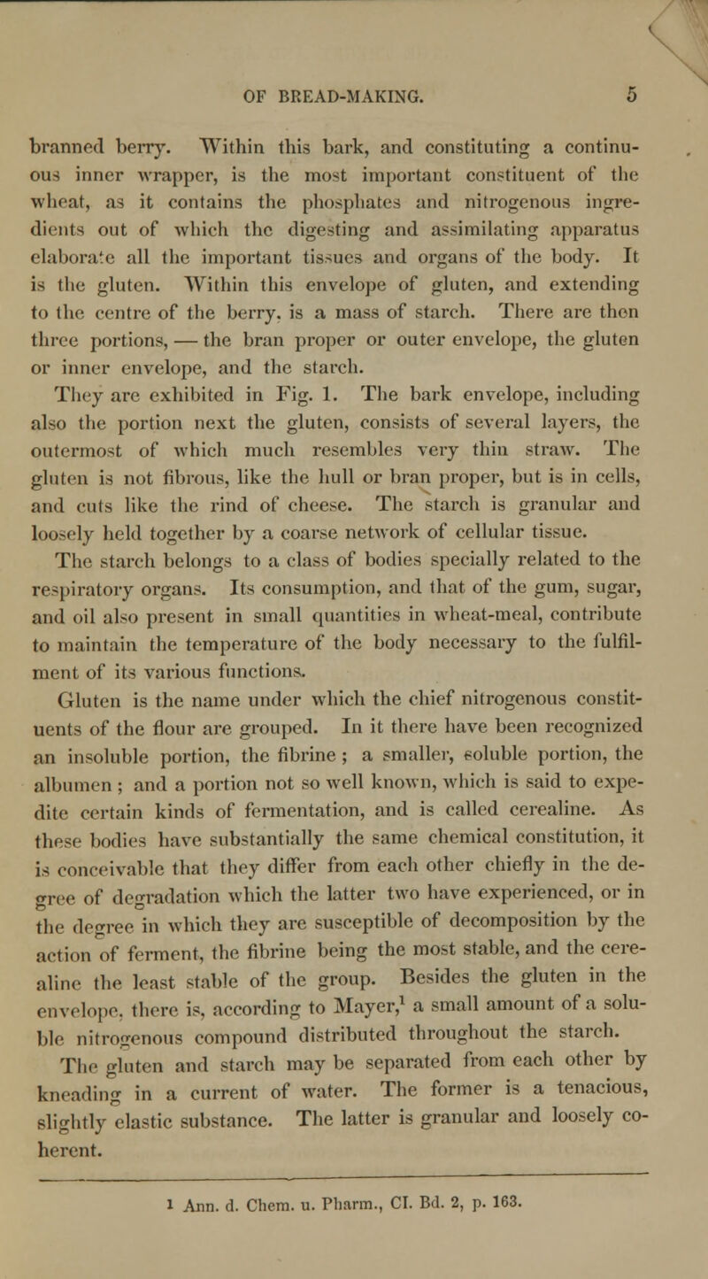 branned berry. Within this bark, and constituting a continu- ous inner wrapper, is the most important constituent of the wheat, as it contains the phosphates and nitrogenous ingre- dients out of which the digesting and assimilating apparatus elaborate all the important tissues and organs of the body. It is the gluten. Within this envelope of gluten, and extending to the centre of the berry, is a mass of starch. There are then three portions, — the bran proper or outer envelope, the gluten or inner envelope, and the starch. They are exhibited in Fig. 1. The bark envelope, including also the portion next the gluten, consists of several layers, the outermost of which much resembles very thin straw. The gluten is not fibrous, like the hull or bran proper, but is in cells, and cuts like the rind of cheese. The starch is granular and loosely held together by a coarse network of cellular tissue. The starch belongs to a class of bodies specially related to the respiratory organs. Its consumption, and that of the gum, sugar, and oil also present in small quantities in wheat-meal, contribute to maintain the temperature of the body necessary to the fulfil- ment of its various functions. Gluten is the name under which the chief nitrogenous constit- uents of the flour are grouped. In it there have been recognized an insoluble portion, the fibrine ; a smaller, soluble portion, the albumen ; and a portion not so well known, which is said to expe- dite certain kinds of fermentation, and is called cerealine. As these bodies have substantially the same chemical constitution, it is conceivable that they differ from each other chiefly in the de- gree of degradation which the latter two have experienced, or in the degree in which they are susceptible of decomposition by the action of ferment, the fibrine being the most stable, and the cere- aline the least stable of the group. Besides the gluten in the envelope, there is. according to Mayer,1 a small amount of a solu- ble nitrogenous compound distributed throughout the starch. The gluten and starch may be separated from each other by kneading in a current of water. The former is a tenacious, slightly elastic substance. The latter is granular and loosely co- herent. l Ann. d. Chem. u. Pharm., CI. Bd. 2, p. 163.