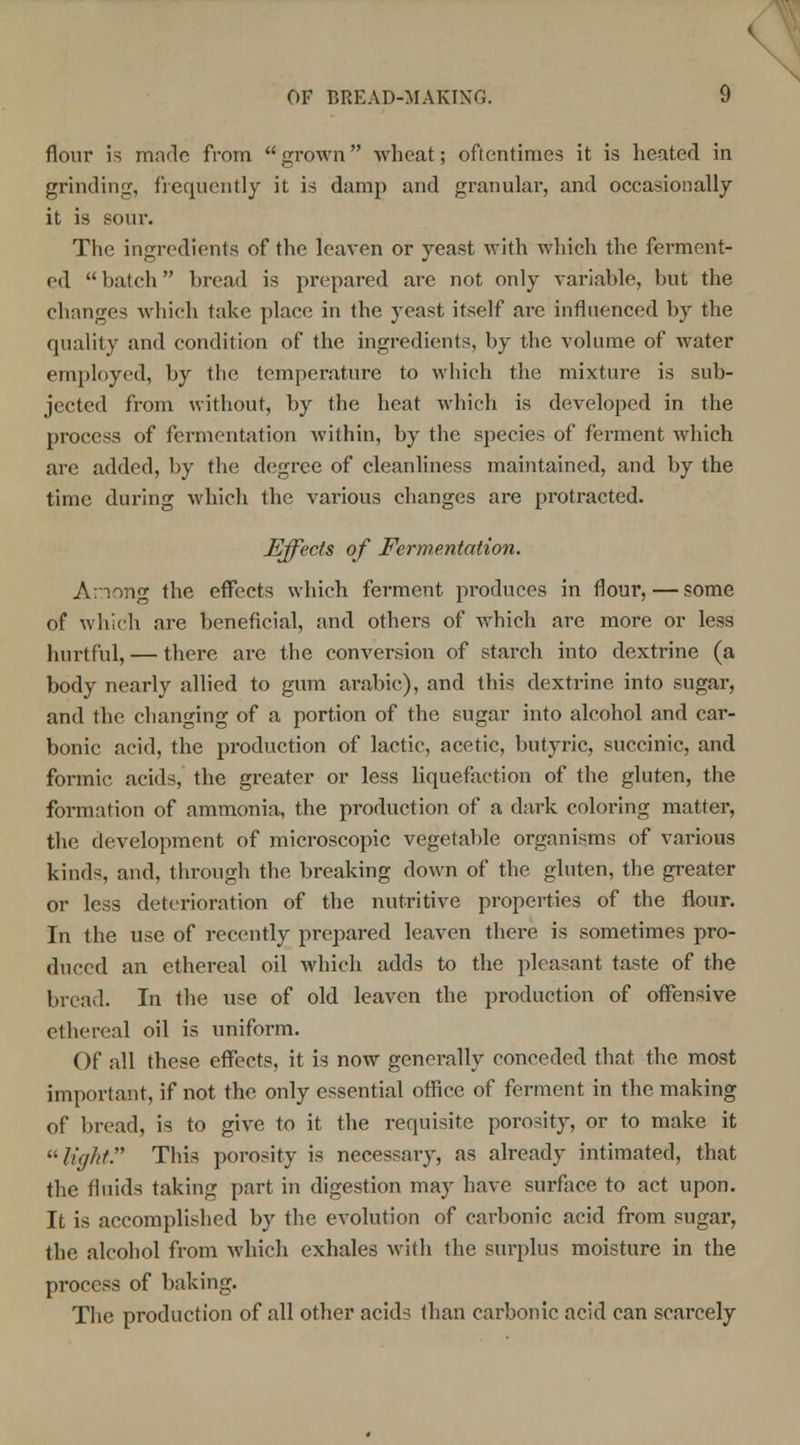 flour is made from grown wheat; oftentimes it is heated in grinding, frequently it is damp and granular, and occasionally it is sour. The ingredients of the leaven or yeast with which the ferment- ed  batch bread is prepared are not only variable, but the changes which take place in the yeast itself are influenced by the quality and condition of the ingredients, by the volume of water employed, by the temperature to which the mixture is sub- jected from without, by the heat which is developed in the process of fermentation within, by the species of ferment which are added, by the degree of cleanliness maintained, and by the time during which the various changes are protracted. Effects of Fermentation. Among the effects which ferment produces in flour, — some of which are beneficial, and others of which are more or less hurtful, — there are the conversion of starch into dextrine (a body nearly allied to gum arabic), and this dextrine into sugar, and the changing of a portion of the sugar into alcohol and car- bonic acid, the production of lactic, acetic, butyric, succinic, and formic acids, the greater or less liquefaction of the gluten, the formation of ammonia, the production of a dark coloring matter, the development of microscopic vegetable organisms of various kinds, and, through the breaking down of the gluten, the greater or less deterioration of the nutritive properties of the flour. In the use of recently prepared leaven there is sometimes pro- duced an ethereal oil which adds to the pleasant taste of the bread. In the use of old leaven the production of offensive ethereal oil is uniform. Of all these effects, it is now generally conceded that the most important, if not the only essential office of ferment in the making of bread, is to give to it the requisite porosity, or to make it light. This porosity is necessary, as already intimated, that the fluids taking part in digestion may have surface to act upon. It is accomplished by the evolution of carbonic acid from sugar, the alcohol from which exhales with the surplus moisture in the process of baking. The production of all other acids than carbonic acid can scarcely