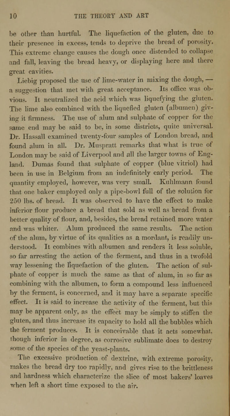 be other than hurtful. The liquefaction of the gluten, due to their presence in excess, tends to deprive the bread of porosity. This extreme change causes the dough once distended to collapse and fall, leaving the bread heavy, or displaying here and there great cavities. Liebig proposed the use of lime-water in mixing the dough, — a suggestion that met with great acceptance. Its office was ob- vious. It neutralized the acid which was liquefying the gluten. The lime also combined with the liquefied gluten (albumen) giv- ing it firmness. The use of alum and sulphate of copper for the same end may be said to be, in some districts, quite universal. Dr. Hassall examined twenty-four samples of London bread, and found alum in all. Dr. Muspratt remarks that what is true of London may be said of Liverpool and all the larger towns of Eng- land. Dumas found that sulphate of copper (blue vitriol) had been in use in Belgium from an indefinitely early period. The quantity employed, however, was very small. Kuhlmann found that one baker employed only a pipe-bowl full of the solution for 250 lbs. of bread. It was observed to have the effect to make inferior flour produce a bread that sold as well as bread from a better quality of flour, and, besides, the bread retained more water and was whiter. Alum produced the same results. The action of the alum, by virtue of its qualities as a mordant, is readily un- derstood. It combines with albumen and renders it less soluble, so far arresting the action of the ferment, and thus in a twofold Avay lessening the liquefaction of the gluten. The action of sul- phate of copper is much the same as that of alum, in so far as combining with the albumen, to form a compound less influenced by the ferment, is concerned, and it may have a separate specific effect. It is said to increase the activity of the ferment, but this may be apparent only, as the effect may be simply to stiffen the gluten, and thus increase its capacity to hold all the bubbles which the ferment produces. It is conceivable that it acts somewhat, though inferior in degree, as corrosive sublimate does to destroy some of the species of the yeast-plants. The excessive production of dextrine, with extreme porosity, makes the bread dry too rapidly, and gives rise to the brittleness and hardness which characterize the slice of most bakers' loaves when left a short time exposed to the air.