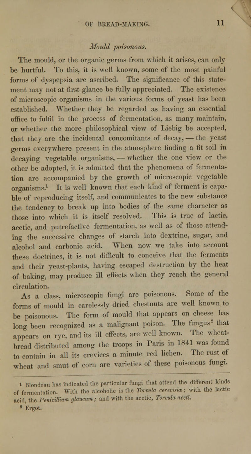 Mould poisonous. The mould, or the organic germs from which it arise?, can only be hurtful. To this, it is well known, some of the most painful forms of dyspepsia are ascribed. The significance of this state- ment may not at first glance be fully appreciated. The existence of microscopic organisms in the various forms of yeast has been established. Whether they be regarded as having an essential office to fulfil in the process of fermentation, as many maintain, or whether the more philosophical view of Liebig be accepted, that they are the incidental concomitants of decay, — the yeast germs everywhere present in the atmosphere finding a fit soil in decaying vegetable organisms, — whether the one view or the other be adopted, it is admitted that the phenomena of fermenta- tion are accompanied by the growth of microscopic vegetable organisms.1 It is well known that each kind of ferment is capa- ble of reproducing itself, and communicates to the new substance the tendency to break up into bodies of the same character as those into which it is itself resolved. This is true of lactic, acetic, and putrefactive fermentation, as well as of those attend- inf the successive changes of starch into dextrine, sugar, and alcohol and carbonic acid. When now Ave take into account these doctrines, it is not difficult to conceive that the ferments and their yeast-plants, having escaped destruction by the heat of baking, may produce ill effects when they reach the general circulation. As a class, microscopic fungi are poisonous. Some of the forms of mould in carelessly dried chestnuts are well known to be poisonous. The form of mould that appears on cheese has long been recognized as a malignant poison. The fungus2 that appears on rye. and its ill effects, are well known. The wheat- bread distributed among the troops in Paris in 1841 was found to contain in all its crevices a minute red lichen. The rust of wheat and smut of corn are varieties of these poisonous fungi. 1 Blondeau has indicated the particular fund that attend the different kinds of fermentation. With the alcoholic is the Torvula cerevisim; with the lactic acid, the Penicillium glaucum ; and with the acetic, Torvula acetl. 2 Ergot.