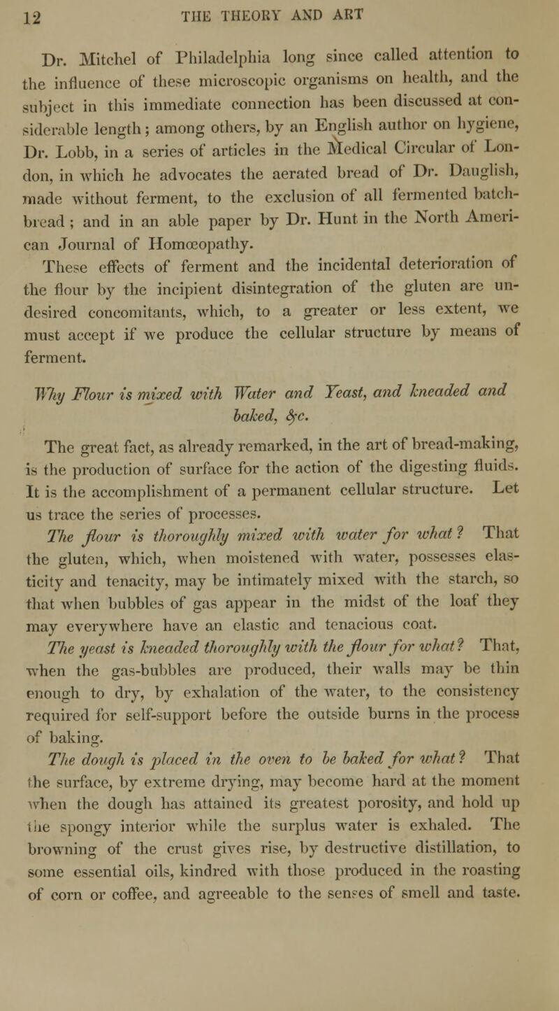 Dr. Mitchel of Philadelphia long since called attention to the influence of these microscopic organisms on health, and the subject in this immediate connection has been discussed at con- siderable length; among others, by an English author on hygiene, Dr. Lobb, in a series of articles in the Medical Circular of Lon- don, in which he advocates the aerated bread of Dr. Danglish, made without ferment, to the exclusion of all fermented batch- bread ; and in an able paper by Dr. Hunt in the North Ameri- can Journal of Homoeopathy. These effects of ferment and the incidental deterioration of the flour by the incipient disintegration of the gluten are un- desired concomitants, which, to a greater or less extent, we must accept if we produce the cellular structure by means of ferment. Wliy Flour is mixed with Water and Yeast, and kneaded and baked, SfC. The great fact, as already remarked, in the art of bread-making, is the production of surface for the action of the digesting fluids. It is the accomplishment of a permanent cellular structure. Let us trace the series of processes. The flour is thoroughly mixed with water for what ? That the gluten, which, when moistened with water, possesses elas- ticity and tenacity, may be intimately mixed with the starch, so that when bubbles of gas appear in the midst of the loaf they may everywhere have an elastic and tenacious coat. The yeast is kneaded thoroughly with the flour for ivhat? That, when the gas-bubbles are produced, their walls may be thin enough to dry, by exhalation of the water, to the consistency required for self-support before the outside burns in the process of baking. The dough is placed in the oven to be baked for what ? That the surface, by extreme drying, may become hard at the moment when the dough has attained its greatest porosity, and hold up tiie spongy interior while the surplus water is exhaled. The browning of the crust gives rise, by destructive distillation, to some essential oils, kindred with those produced in the roasting of corn or coffee, and agreeable to the senses of smell and taste.