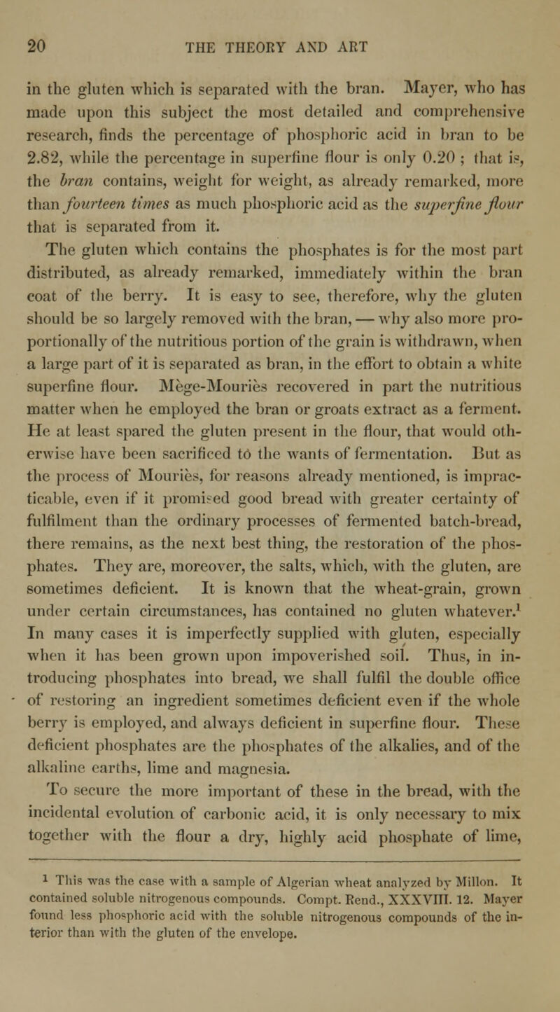 in the gluten which is separated with the bran. Mayer, who has made upon this subject the most detailed and comprehensive research, finds the percentage of phosphoric acid in bran to he 2.82, while the percentage in superfine flour is only 0.20 ; that is, the bran contains, weight for weight, as already remarked, more than fourteen times as much phosphoric acid as the sujierflne flour that is separated from it. The gluten which contains the phosphates is for the most part distributed, as already remarked, immediately within the bran coat of the berry. It is easy to see, therefore, why the gluten should be so largely removed with the bran, — why also more pro- portionally of the nutritious portion of the grain is withdrawn, when a large part of it is separated as bran, in the effort to obtain a white superfine flow. Mege-Mouries recovered in part the nutritious matter when he employed the bran or groats extract as a ferment. He at least spared the gluten present in the flour, that would oth- erwise have been sacrificed to the wants of fermentation. But as the process of Mouries, for reasons already mentioned, is imprac- ticable, even if it promised good bread with greater certainty of fulfilment than the ordinary processes of fermented batch-bread, there remains, as the next best thing, the restoration of the phos- phates. They are, moreover, the salts, which, with the gluten, are sometimes deficient. It is known that the wheat-grain, grown under certain circumstances, has contained no gluten whatever.' In many cases it is imperfectly supplied with gluten, especially when it has been grown upon impoverished soil. Thus, in in- troducing phosphates into bread, we shall fulfil the double office of restoring an ingredient sometimes deficient even if the whole berry is employed, and always deficient in superfine flour. These deficient phosphates are the phosphates of the alkalies, and of the alkaline earths, lime and magnesia. To secure the more important of these in the bread, with the incidental evolution of carbonic acid, it is only necessary to mix together with the flour a dry, highly acid phosphate of lime, 1 This was the case with a sample of Algerian wheat analyzed by Millon. It contained soluble nitrogenous compounds. Compt. Rend., XXXVIII. 12. Mayer found less phosphoric acid with the soluble nitrogenous compounds of the in- terior than with the gluten of the envelope.