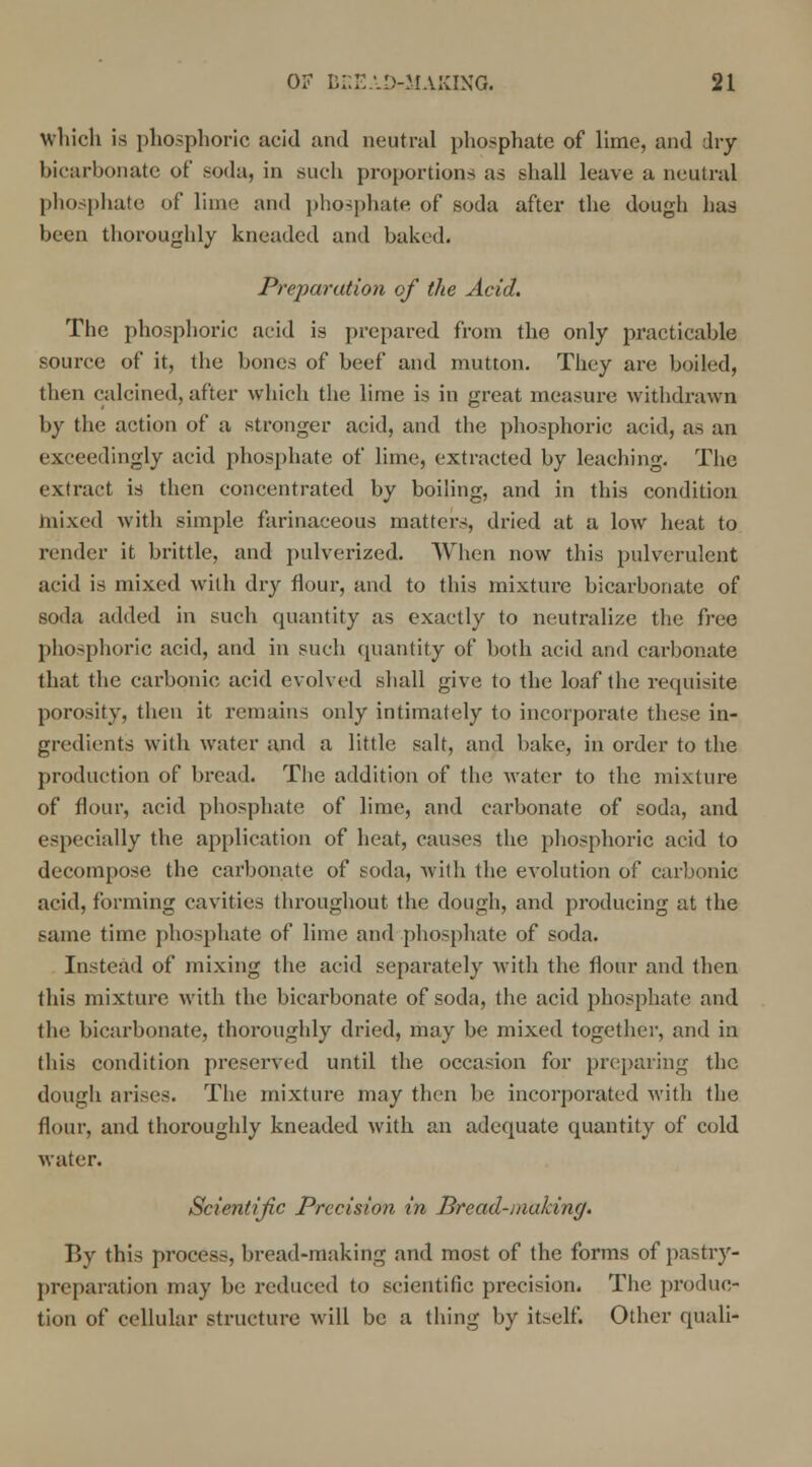 which is phosphoric acid and neutral phosphate of lime, and dry bicarbonate of soda, in such proportions as shall leave a neutral phosphate of lime and phosphate of soda after the dough has been thoroughly kneaded and baked. Preparation of the Acid. The phosphoric acid is prepared from the only practicable source of it, the bones of beef and mutton. They are boiled, then calcined, after which the lime is in great measure withdrawn by the action of a stronger acid, and the phosphoric acid, as an exceedingly acid phosphate of lime, extracted by leaching. The extract is then concentrated by boiling, and in this condition mixed with simple farinaceous matters, dried at a low heat to render it brittle, and pulverized. When now this pulverulent acid is mixed with dry flour, and to this mixture bicarbonate of soda added in such quantity as exactly to neutralize the free phosphoric acid, and in such quantity of both acid and carbonate that the carbonic acid evolved shall give to the loaf the requisite porosity, then it remains only intimately to incorporate these in- gredients with water and a little salt, and bake, in order to the production of bread. The addition of the water to the mixture of flour, acid phosphate of lime, and carbonate of soda, and especially the application of heat, causes the phosphoric acid to decompose the carbonate of soda, with the evolution of carbonic acid, forming cavities throughout the dough, and producing at the same time phosphate of lime and phosphate of soda. Instead of mixing the acid separately with the flour and then this mixture with the bicarbonate of soda, the acid phosphate and the bicarbonate, thoroughly dried, may be mixed together, and in this condition preserved until the occasion for preparing the dough arises. The mixture may then be incorporated with the flour, and thoroughly kneaded with an adequate quantity of cold water. Scientific Precision in Bread-making. By this process, bread-making and most of the forms of pastry- preparation may be reduced to scientific precision. The produc- tion of cellular structure will be a thing by itself. Other quali-