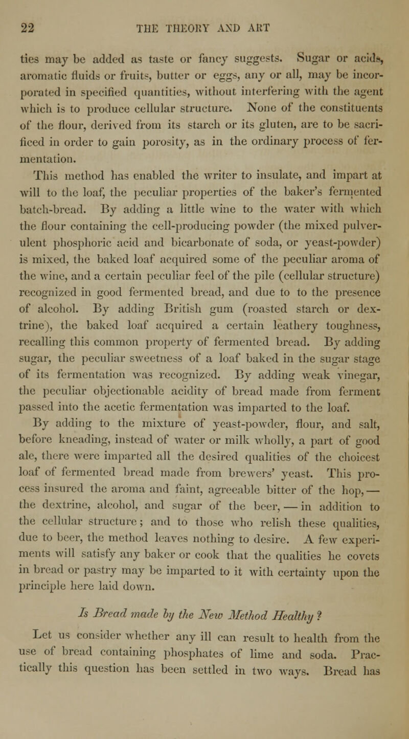 ties may be added as taste or fancy suggests. Sugar or acids, aromatic fluids or fruits, butter or eggs, any or all, may be incor- porated in specified quantities, without interfering with the agent which is to produce cellular structure. None of the constituents of the flour, derived from its starch or its gluten, are to be sacri- ficed in order to gain porosity, as in the ordinary process of fer- mentation. This method has enabled the writer to insulate, and impart at will to the loaf, the peculiar properties of the baker's fermented batch-bread. By adding a little wine to the water with which the flour containing the cell-producing powder (the mixed pulver- ulent phosphoric acid and bicarbonate of soda, or yeast-powder) is mixed, the baked loaf acquired some of the peculiar aroma of the wine, and a certain peculiar feel of the pile (cellular structure) recognized in good fermented bread, and due to to the presence of alcohol. By adding British gum (roasted starch or dex- trine), the baked loaf acquired a certain leathery toughness, recalling this common property of fermented bread. By adding sugar, the peculiar sweetness of a loaf baked in the sugar stage of its fermentation was recognized. By adding weak vinegar, the peculiar objectionable acidity of bread made from ferment passed into the acetic fermentation was imparted to the loaf. By adding to the mixture of yeast-powder, flour, and salt, before kneading, instead of water or milk wholly, a part of good ale, there were imparted all the desired qualities of the choicest loaf of fermented bread made from brewers' yeast. This pro- cess insured the aroma and faint, agreeable bitter of the hop,— the dextrine, alcohol, and sugar of the beer, — in addition to the cellular structure; and to those who relish these qualities, due to beer, the method leaves nothing to desire. A few experi- ments will satisfy any baker or cook that the qualities he covets in bread or pastry may be imparted to it with certainty upon the principle here laid down. 7s Bread made ly the New Method Healthy ? Let us consider whether any ill can result to health from the use of bread containing phosphates of lime and soda. Prac- tically this question has been settled in two ways. Bread has