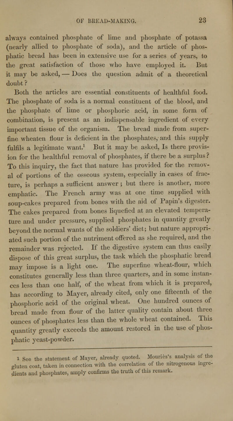 always contained phosphate of lime and phosphate of potassa (nearly allied to phosphate of soda), and the article of phos- phatic bread has been in extensive use for a series of years, to the great satisfaction of those who have employed it. But it may be asked, — Does the question admit of a theoretical doubt ? Both the articles are essential constituents of healthful food. The phosphate of soda is a normal constituent of the blood, and the phosphate of lime or phosphoric acid, in some form of combination, is present as an indispensable ingredient of every important tissue of the organism. The bread made from super- fine wheaten flour is deficient in the phosphates, and this supply fulfils a legitimate want.1 But it may be asked, Is there provis- ion for the healthful removal of phosphates, if there be a surplus ? To this inquiry, the fact that nature has provided for the remov- al of portions of the osseous system, especially in cases of frac- ture, is perhaps a sufficient answer; but there is another, more emphatic. The French army was at one time supplied with soup-cakes prepared from bones with the aid of Papin's digester. The cakes prepared from bones liquefied at an elevated tempera- ture and under pressure, supplied phosphates in quantity greatly beyond the normal wants of the soldiers' diet; but nature appropri- ated such portion of the nutriment offered as she required, and the remainder was rejected. If the digestive system can thus easily dispose of this great surplus, the task which the phosphatic bread may impose is a light one. The superfine wheat-flour, which constitutes generally less than three quarters, and in some instan- ces less than one half, of the wheat from which it is prepared, has according to Mayer, already cited, only one fifteenth of the phosphoric acid of the original wheat. One hundred ounces of bread made from flour of the latter quality contain about three ounces of phosphates less than the whole wheat contained. This quantity greatly exceeds the amount restored in the use of phos- phatic yeast-powder. l See the statement of Mayer, already quoted. Mouries's analysis of the gluten coat, taken in connection with the correlation of the nitrogenous ingre- dients and phosphates, amply confirms the truth of this remark.