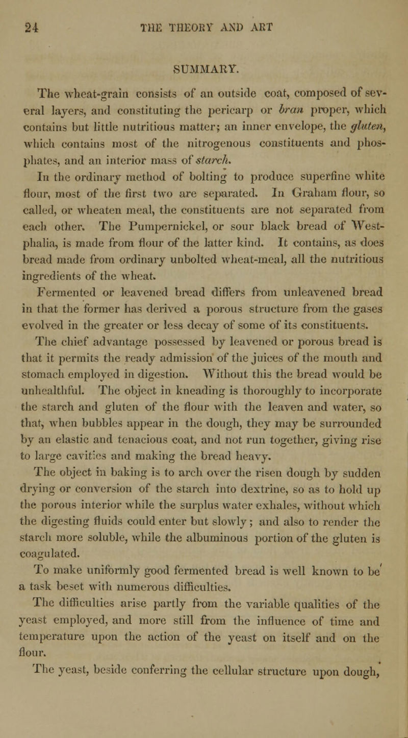 SUMMARY. The wheat-grain consists of an outside coat, composed of sev- eral layers, and constituting the pericarp or bran proper, which contains hut little nutritious matter; an inner envelope, the gluten, which contains most of the nitrogenous constituents and phos- phates, and an interior mass of starch. In the ordinary method of bolting to produce superfine white flour, most of the first two are separated. In Graham flour, so called, or wheaten meal, the constituents are not separated from each other. The Pumpernickel, or sour black bread of West- phalia, is made from flour of the latter kind. It contains, as does bread made from ordinary unbolted wheat-meal, all the nutritious ingredients of the wheat. Fermented or leavened bread differs from unleavened bread in that the former has derived a porous structure from the gases evolved in the greater or less decay of some of its constituents. The chief advantage possessed by leavened or porous bread is that it permits the ready admission of the juices of the mouth and stomach employed in digestion. Without this the bread would be unhealthful. The object in kneading is thoroughly to incorporate the starch and gluten of the flour with the leaven and water, so that, when bubbles appear in the dough, they may be surrounded by an elastic and tenacious coat, and not run together, giving rise to large cavities and making the bread heavy. The object in baking is to arch over the risen dough by sudden drying or conversion of the starch into dextrine, so as to hold up the porous interior while the surplus water exhales, without which the digesting fluids could enter but slowly; and also to render the starch more soluble, while the albuminous portion of the gluten is coagulated. To make uniformly good fermented bread is well known to be' a task beset with numerous difficulties. The difficulties arise partly from the variable qualities of the yeast employed, and more still from the influence of time and temperature upon the action of the yeast on itself and on the flour. The yeast, beside conferring the cellular structure upon dough,