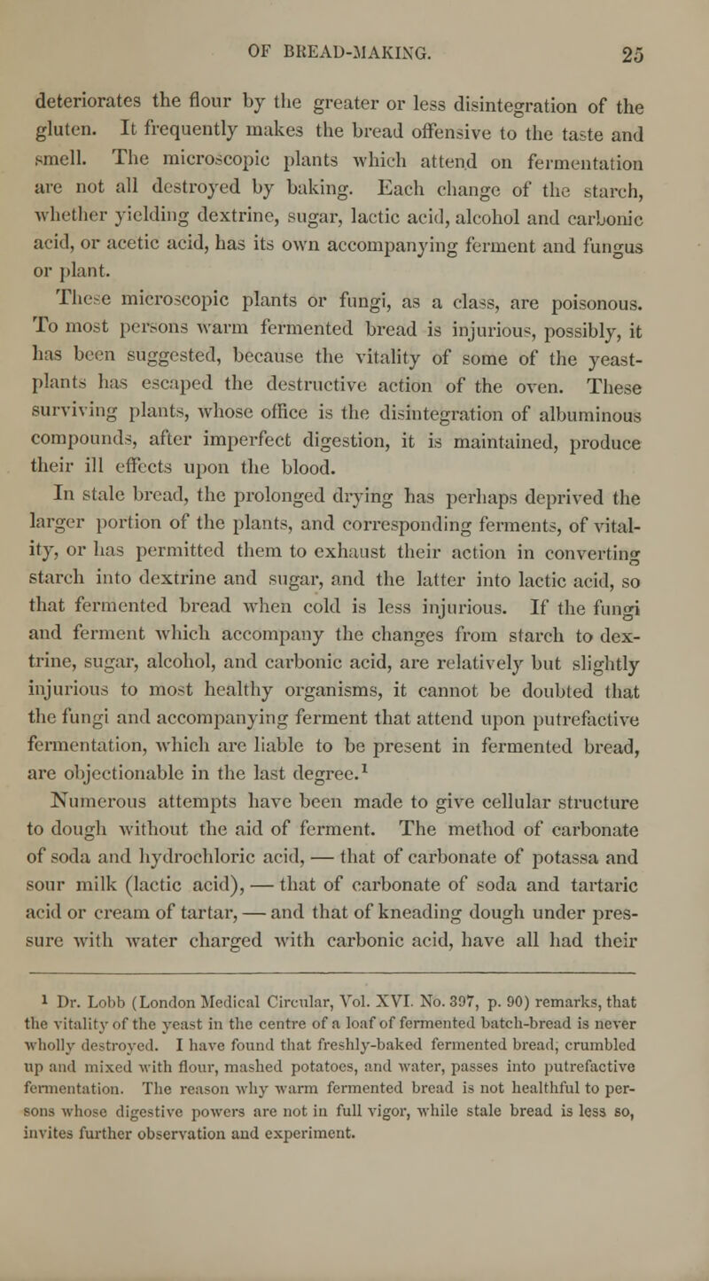deteriorates the flour by the greater or less disintegration of the gluten. It frequently makes the bread offensive to the taste and smell. The microscopic plants which attend on fermentation are not all destroyed by baking. Each change of the starch, whether yielding dextrine, sugar, lactic acid, alcohol and carbonic acid, or acetic acid, has its own accompanying ferment and fungus or plant. These microscopic plants or fungi, as a class, are poisonous. To most persons warm fermented bread is injurious, possibly, it has been suggested, because the vitality of some of the yeast- plants has escaped the destructive action of the oven. These surviving plants, whose office is the disintegration of albuminous compounds, after imperfect digestion, it is maintained, produce their ill effects upon the blood. In stale bread, the prolonged drying has perhaps deprived the larger portion of the plants, and corresponding ferments, of vital- ity, or has permitted them to exhaust their action in converting starch into dextrine and sugar, and the latter into lactic acid, so that fermented bread when cold is less injurious. If the fungi and ferment which accompany the changes from starch to dex- trine, sugar, alcohol, and carbonic acid, are relatively but slightly injurious to most healthy organisms, it cannot be doubted that the fungi and accompanying ferment that attend upon putrefactive fermentation, which are liable to be present in fermented bread, are objectionable in the last degree.1 Numerous attempts have been made to give cellular structure to dough without the aid of ferment. The method of carbonate of soda and hydrochloric acid, — that of carbonate of potassa and sour milk (lactic acid), — that of carbonate of soda and tartaric acid or cream of tartar, — and that of kneading dough under pres- sure with water charged with carbonic acid, have all had their i Dr. Lohb (London Medical Circular, Vol. XVI. No. 397, p. 90) remarks, that the vitality of the yeast in the centre of a loaf of fermented batch-bread is never wholly destroyed. I have found that freshly-baked fermented bread, crumbled up and mixed with flour, mashed potatoes, and water, passes into putrefactive fermentation. The reason why warm fermented bread is not healthful to per- sons whose digestive powers are not in full vigor, while stale bread is less so, invites further observation and experiment.
