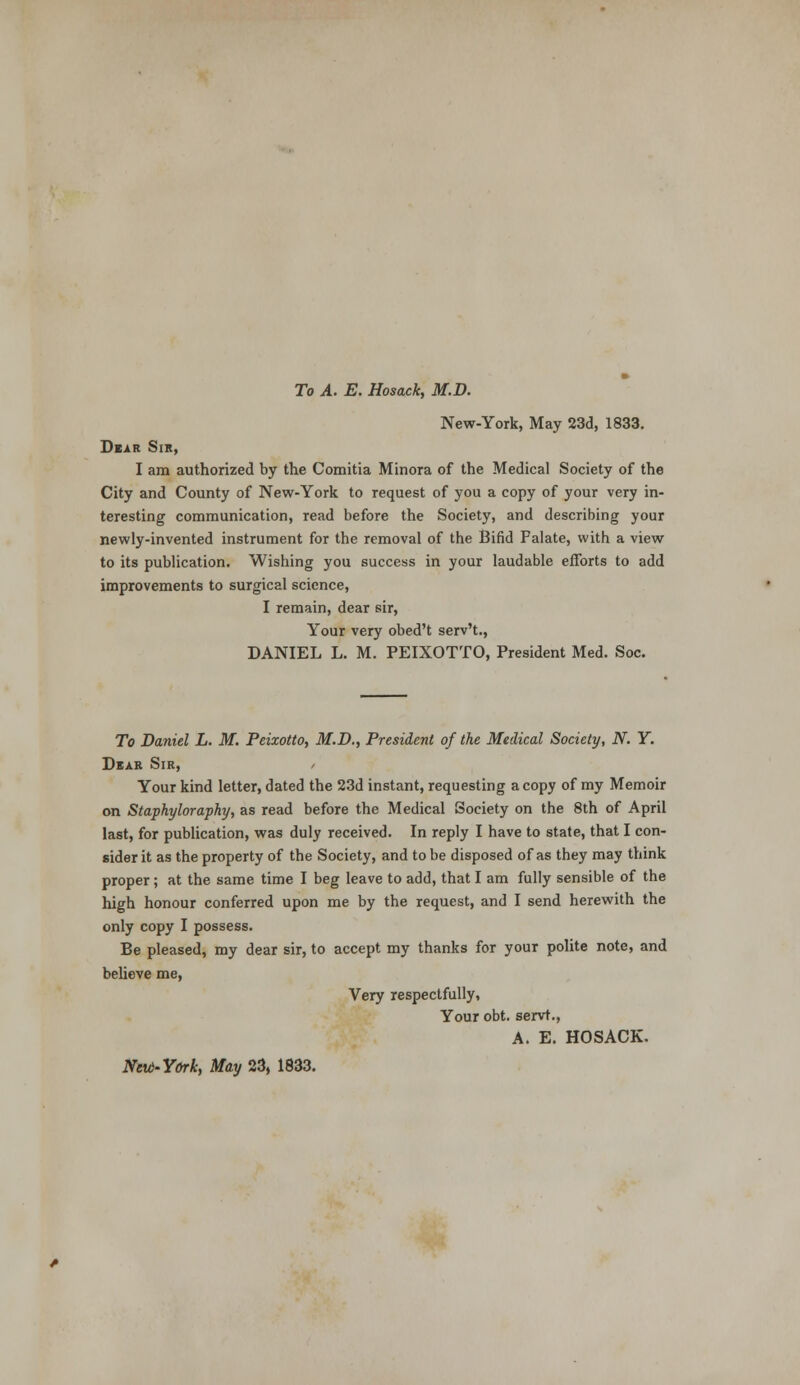 New-York, May 23d, 1833. Dear Sir, I am authorized by the Comitia Minora of the Medical Society of the City and County of New-York to request of you a copy of your very in- teresting communication, read before the Society, and describing your newly-invented instrument for the removal of the Bifid Falate, with a view to its publication. Wishing you success in your laudable efforts to add improvements to surgical science, I remain, dear sir, Your very obed't serv't., DANIEL L. M. PEIXOTTO, President Med. Soc. To Daniel L. M. Peixotto, M.D., President of the Medical Society, N. Y. Dear Sir, , Your kind letter, dated the 23d instant, requesting a copy of my Memoir on Staphyloraphy, as read before the Medical Society on the 8th of April last, for publication, was duly received. In reply I have to state, that I con- sider it as the property of the Society, and to be disposed of as they may think proper; at the same time I beg leave to add, that I am fully sensible of the high honour conferred upon me by the request, and I send herewith the only copy I possess. Be pleased, my dear sir, to accept my thanks for your polite note, and believe me, Very respectfully, Your obt. servt., A. E. HOSACK. Nevt-York, May 23, 1833.