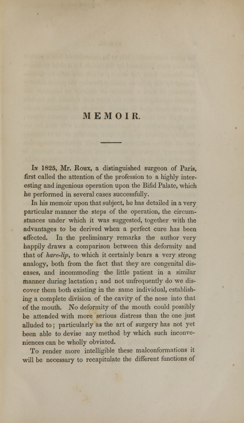 In 1825, Mr. Roux, a distinguished surgeon of Paris, first called the attention of the profession to a highly inter- esting and ingenious operation upon the Bifid Palate, which he performed in several cases successfully. In his memoir upon that subject, he has detailed in a very particular manner the steps of the operation, the circum- stances under which it was suggested, together with the advantages to be derived when a perfect cure has been effected. In the preliminary remarks the author very happily draws a comparison between this deformity and that of hare-lip, to which it certainly bears a very strong analogy, both from the fact that they are congenital dis- eases, and incommoding the little patient in a similar manner during lactation; and not unfrequently do we dis- cover them both existing in the same individual, establish- ing a complete division of the cavity of the nose into that of the mouth. No deformity of the mouth could possibly be attended with more serious distress than the one just alluded to; particularly as the art of surgery has not yet been able to devise any method by which such inconve- niences can be wholly obviated. To render more intelligible these malconformations it will be necessary to recapitulate the different functions of