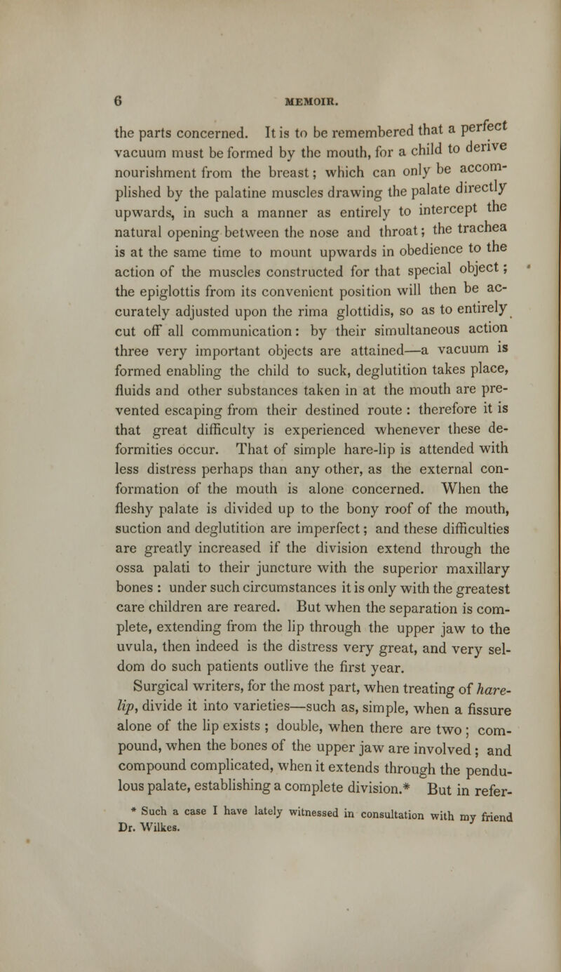 the parts concerned. It is to be remembered that a perfect vacuum must be formed by the mouth, for a child to derive nourishment from the breast; which can only be accom- plished by the palatine muscles drawing the palate directly upwards, in such a manner as entirely to intercept the natural opening between the nose and throat; the trachea is at the same time to mount upwards in obedience to the action of the muscles constructed for that special object; the epiglottis from its convenient position will then be ac- curately adjusted upon the rima glottidis, so as to entirely cut off all communication: by their simultaneous action three very important objects are attained—a vacuum is formed enabling the child to suck, deglutition takes place, fluids and other substances taken in at the mouth are pre- vented escaping from their destined route : therefore it is that great difficulty is experienced whenever these de- formities occur. That of simple hare-lip is attended with less distress perhaps than any other, as the external con- formation of the mouth is alone concerned. When the fleshy palate is divided up to the bony roof of the mouth, suction and deglutition are imperfect; and these difficulties are greatly increased if the division extend through the ossa palati to their juncture with the superior maxillary bones : under such circumstances it is only with the greatest care children are reared. But when the separation is com- plete, extending from the lip through the upper jaw to the uvula, then indeed is the distress very great, and very sel- dom do such patients outlive the first year. Surgical writers, for the most part, when treating of hare- lip, divide it into varieties—such as, simple, when a fissure alone of the lip exists ; double, when there are two ; com- pound, when the bones of the upper jaw are involved; and compound complicated, when it extends through the pendu- lous palate, establishing a complete division.* But in refer- * Such a case I have lately witnessed in consultation with my friend Dr. Wilkes.