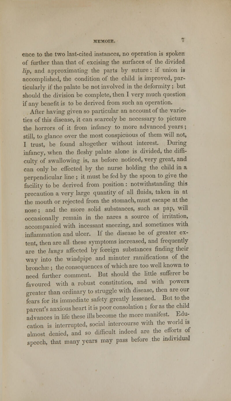 ence to the two last-cited instances, no operation is spoken of further than that of excising the surfaces of the divided lip, and approximating the parts by suture : if union is accomplished, the condition of the child is improved, par- ticularly if the palate be not involved in the deformity ; but should the division be complete, then I very much question if any benefit is to be derived from such an operation. After having given so particular an account of the varie- ties of this disease, it can scarcely be necessary to picture the horrors of it from infancy to more advanced years; still, to glance over the most conspicuous of them will not, I trust, be found altogether without interest. During infancy, when the fleshy palate alone is divided, the diffi- culty of swallowing is, as before noticed, very great, and can only be effected by the nurse holding the child in a perpendicular line ; it must be fed by the spoon to give the facility to be derived from position: notwithstanding this precaution a very large quantity of all fluids, taken in at the mouth or rejected from the stomach, must escape at the nose ; and the more solid substances, such as pap, will occasionally remain in the nares a source of irritation, accompanied with incessant sneezing, and sometimes with inflammation and ulcer. If the disease be of greater ex- tent, then are all these symptoms increased, and frequently are the lungs affected by foreign substances finding their way into the windpipe and minuter ramifications of the bronchse ; the consequences of which are too well known to need further comment. But should the little sufferer be favoured with a robust constitution, and with powers greater than ordinary to struggle with disease, then are our fears for its immediate safety greatly lessened. But to the parent's anxious heart it is poor consolation ; for as the child advances in life these ills become the more manifest. Edu- cation is interrupted, social intercourse with the world is almost denied, and so difficult indeed are the efforts of speech, that many years may pass before the individual