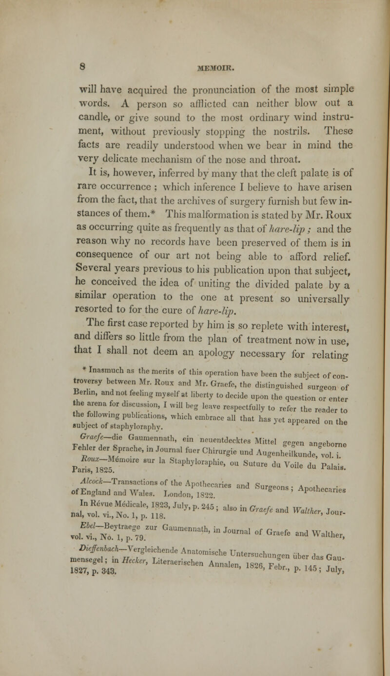 will have acquired the pronunciation of the most simple words. A person so alllicted can neither blow out a candle, or give sound to the most ordinary wind instru- ment, without previously stopping the nostrils. These facts are readily understood when we bear in mind the very delicate mechanism of the nose and throat. It is, however, inferred by many that the cleft palate is of rare occurrence ; which inference I believe to have arisen from the fact, that the archives of surgery furnish but few in- stances of them.* This malformation is stated by Mr. Roux as occurring quite as frequently as that of hare-lip; and the reason why no records have been preserved of them is in consequence of our art not being able to afford relief. Several years previous to his publication upon that subject, he conceived the idea of uniting the divided palate by a similar operation to the one at present so universally resorted to for the cure of hare-lip. The first case reported by him is so replete with interest, and differs so little from the plan of treatment now in use, that I shall not deem an apology necessary for relating * Inasmuch as the merits of this operation have been the subject of con- troversy between Mr. Roux and Mr. Graefe, the distinguished sumeon of Berlin, and not feeling myself at liberty to decide upon the question or enter the arena for discussion, I will beg leave respectfully to refer the reader to the following publications, which embrace all that has yet appeared on the subject of staphyloraphy. FP  tlle Gm,/pdie Gaumennath, ein neuentdecktes Mittel gegen an.eborne Fehler der Sprache, in Journa. fuer Chirurgie und Augen^^e,™, Pa 6Uf ^ St*l0^hie> - ■*» * Voile du Palais. Alcock—Transactions of the Anotbecnrioc ™;i c of England nnd W.I.,. U„,,„,!,t'  **»■*> Apo.hecntie* z)1#,Wi_v,Ig,,ichc„lle Anatomische Untersuchu