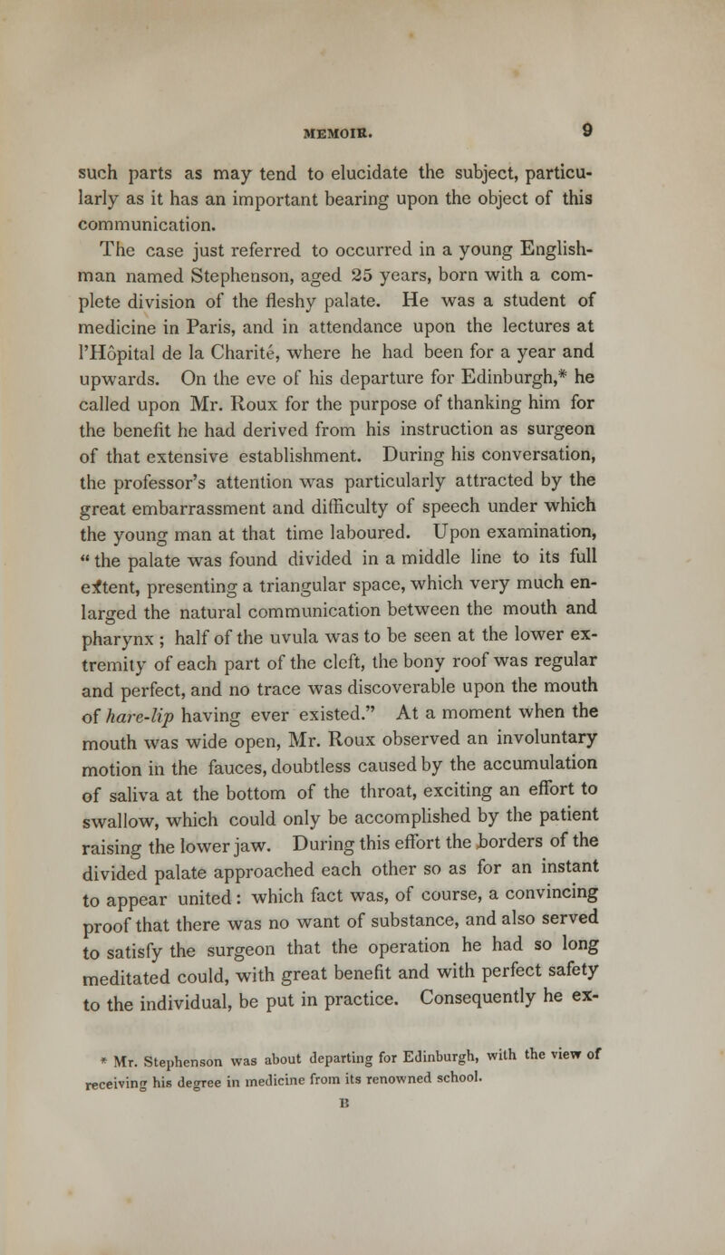 such parts as may tend to elucidate the subject, particu- larly as it has an important bearing upon the object of this communication. The case just referred to occurred in a young English- man named Stephenson, aged 25 years, born with a com- plete division of the fleshy palate. He was a student of medicine in Paris, and in attendance upon the lectures at l'Hopital de la Charite, where he had been for a year and upwards. On the eve of his departure for Edinburgh,* he called upon Mr. Roux for the purpose of thanking him for the benefit he had derived from his instruction as surgeon of that extensive establishment. During his conversation, the professor's attention was particularly attracted by the great embarrassment and difficulty of speech under which the young man at that time laboured. Upon examination,  the palate was found divided in a middle line to its full extent, presenting a triangular space, which very much en- larged the natural communication between the mouth and pharynx ; half of the uvula was to be seen at the lower ex- tremity of each part of the cleft, the bony roof was regular and perfect, and no trace was discoverable upon the mouth of hare-lip having ever existed. At a moment when the mouth was wide open, Mr. Roux observed an involuntary motion in the fauces, doubtless caused by the accumulation of saliva at the bottom of the throat, exciting an effort to swallow, which could only be accomplished by the patient raising the lower jaw. During this effort the Jborders of the divided palate approached each other so as for an instant to appear united: which fact was, of course, a convincing proof that there was no want of substance, and also served to satisfy the surgeon that the operation he had so long meditated could, with great benefit and with perfect safety to the individual, be put in practice. Consequently he ex- * Mr. Stephenson was about departing for Edinburgh, with the view of receiving his degree in medicine from its renowned school.