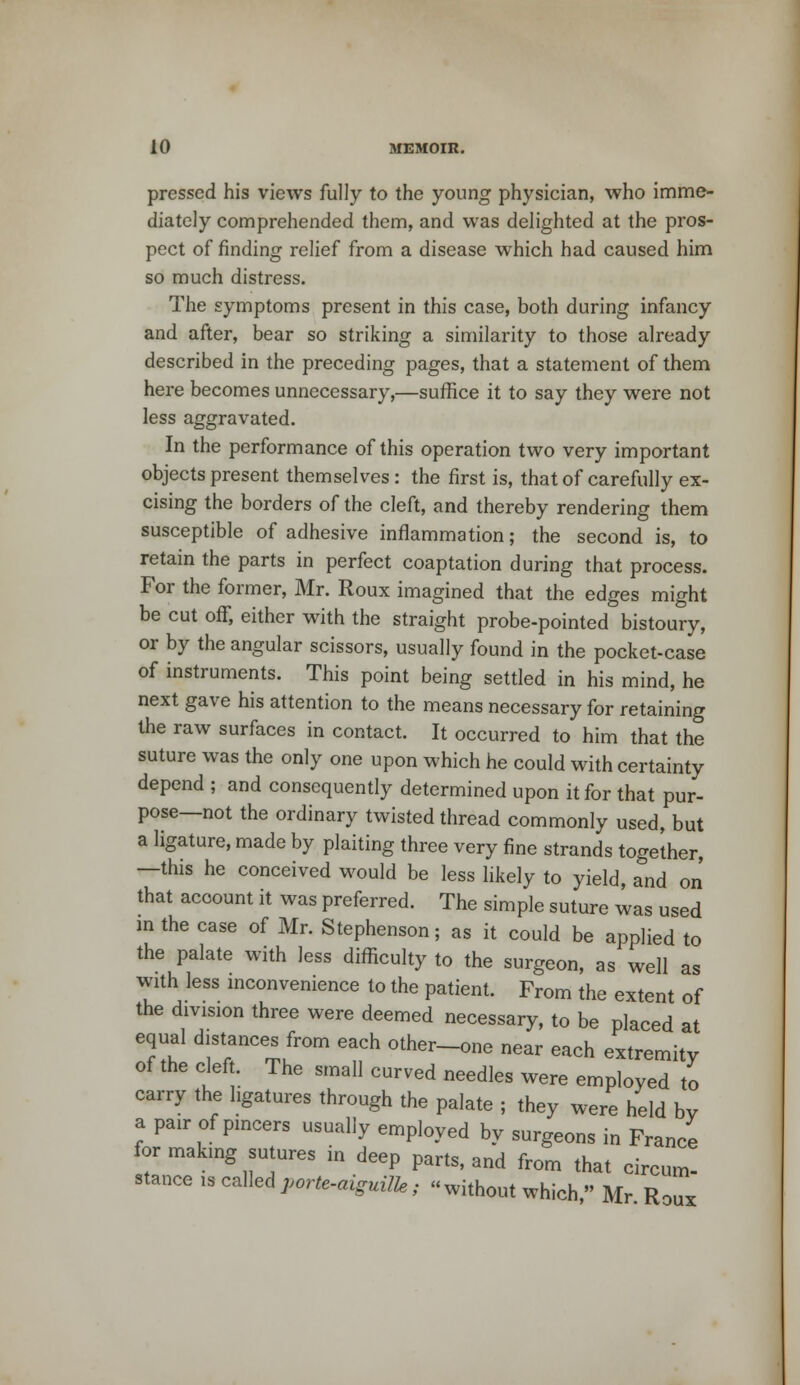 pressed his views fully to the young physician, who imme- diately comprehended them, and was delighted at the pros- pect of finding relief from a disease which had caused him so much distress. The symptoms present in this case, both during infancy and after, bear so striking a similarity to those already described in the preceding pages, that a statement of them here becomes unnecessary,—suffice it to say they were not less aggravated. In the performance of this operation two very important objects present themselves: the first is, that of carefully ex- cising the borders of the cleft, and thereby rendering them susceptible of adhesive inflammation; the second is, to retain the parts in perfect coaptation during that process. For the former, Mr. Roux imagined that the edges might be cut off, either with the straight probe-pointed bistoury, or by the angular scissors, usually found in the pocket-case of instruments. This point being settled in his mind, he next gave his attention to the means necessary for retaining the raw surfaces in contact. It occurred to him that the suture was the only one upon which he could with certainty depend ; and consequently determined upon it for that pur- pose—not the ordinary twisted thread commonly used, but a ligature, made by plaiting three very fine strands together, —this he conceived would be less likely to yield, and on that account it was preferred. The simple suture was used in the case of Mr. Stephenson; as it could be applied to the palate with less difficulty to the surgeon, as well as with less inconvenience to the patient. From the extent of the division three were deemed necessary, to be placed at equal distances from each other-one near each extremity of the cleft. The small curved needles were employed to carry the ligatures through the palate ; they were held by a pair of pincers usually employed by surgeons in France for making sutures in deep parts, and from that circum- stance is calledporte-aiguilk; without which • Mr R< tOUX