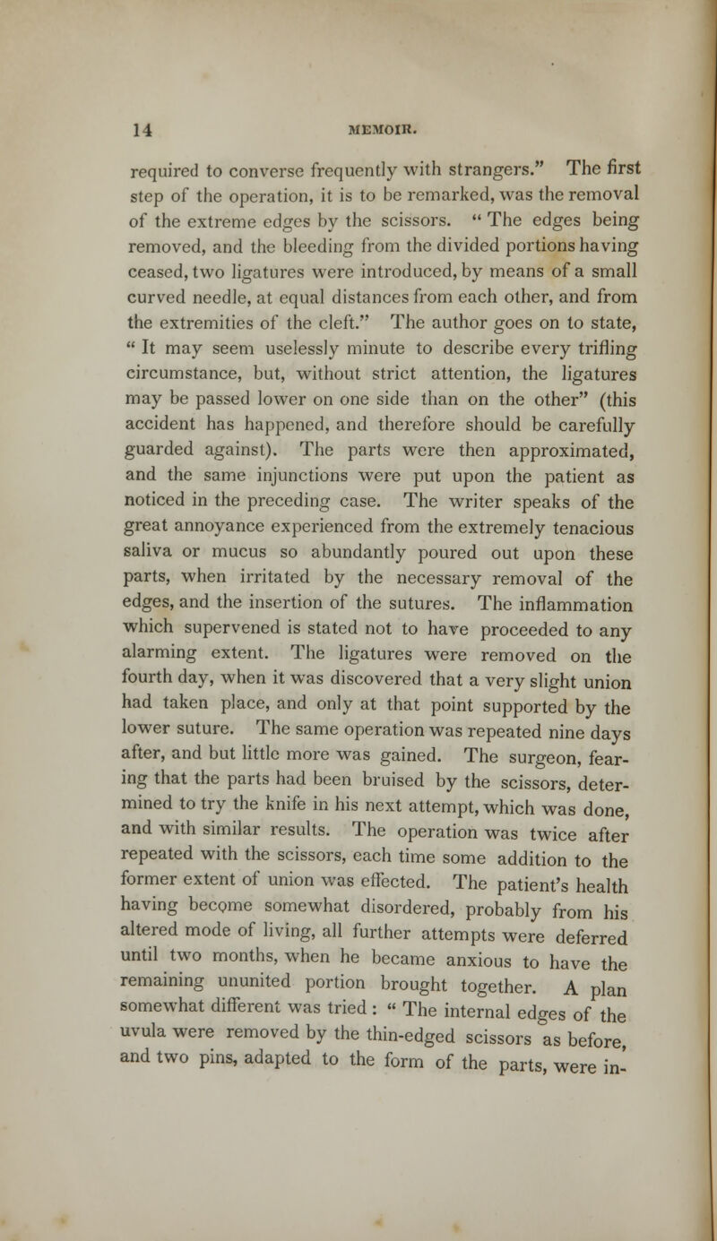 required to converse frequently with strangers. The first step of the operation, it is to be remarked, was the removal of the extreme edges by the scissors.  The edges being removed, and the bleeding from the divided portions having ceased, two ligatures were introduced, by means of a small curved needle, at equal distances from each other, and from the extremities of the cleft. The author goes on to state,  It may seem uselessly minute to describe every trifling circumstance, but, without strict attention, the ligatures may be passed lower on one side than on the other (this accident has happened, and therefore should be carefully guarded against). The parts were then approximated, and the same injunctions were put upon the patient as noticed in the preceding case. The writer speaks of the great annoyance experienced from the extremely tenacious saliva or mucus so abundantly poured out upon these parts, when irritated by the necessary removal of the edges, and the insertion of the sutures. The inflammation which supervened is stated not to have proceeded to any alarming extent. The ligatures were removed on the fourth day, when it was discovered that a very slight union had taken place, and only at that point supported by the lower suture. The same operation was repeated nine days after, and but little more was gained. The surgeon, fear- ing that the parts had been bruised by the scissors, deter- mined to try the knife in his next attempt, which was done, and with similar results. The operation was twice after repeated with the scissors, each time some addition to the former extent of union was effected. The patient's health having become somewhat disordered, probably from his altered mode of living, all further attempts were deferred until two months, when he became anxious to have the remaining ununited portion brought together. A plan somewhat different was tried : « The internal edges of the uvula were removed by the thin-edged scissors as before, and two pins, adapted to the form of the parts, were in-