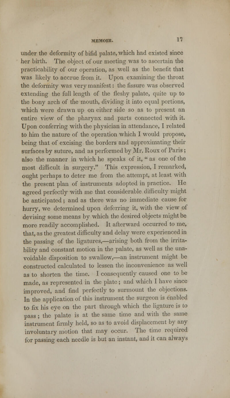 under the deformity of bifid palate, which had existed since her birth. The object of our meeting was to ascertain the practicability of our operation, as well as the benefit that was likely to accrue from it. Upon examining the throat the deformity was very manifest: the fissure was observed extending the full length of the fleshy palate, quite up to the bony arch of the mouth, dividing it into equal portions, which were drawn up on either side so as to present an entire view of the pharynx and parts connected with it. Upon conferring with the physician in attendance, I related to him the nature of the operation which I would propose, being that of excising the borders and approximating their surfaces by suture, and as performed by Mr. Roux of Paris; also the manner in which he speaks of it,  as one of the most difficult in surgery. This expression, I remarked, ought perhaps to deter me from the attempt, at least with the present plan of instruments adopted in practice. He agreed perfectly with me that considerable difficulty might be anticipated; and as there was no immediate cause for hurry, we determined upon deferring it, with the view of devising some means by which the desired objects might be more readily accomplished. It afterward occurred to me, that, as the greatest difficulty and delay were experienced in the passing of the ligatures,—arising both from the irrita- bility and constant motion in the palate, as well as the una- voidable disposition to swallow,—an instrument might be constructed calculated to lessen the inconvenience as well as to shorten the time. I consequently caused one to be made, as represented in the plate; and which I have since improved, and find perfectly to surmount the objections. In the application of this instrument the surgeon is enabled to fix his eye on the part through which the ligature is to pass ; the palate is at the same time and with the same instrument firmly held, so as to avoid displacement by any involuntary motion that may occur. The time required for passing each needle is but an instant, and it can always