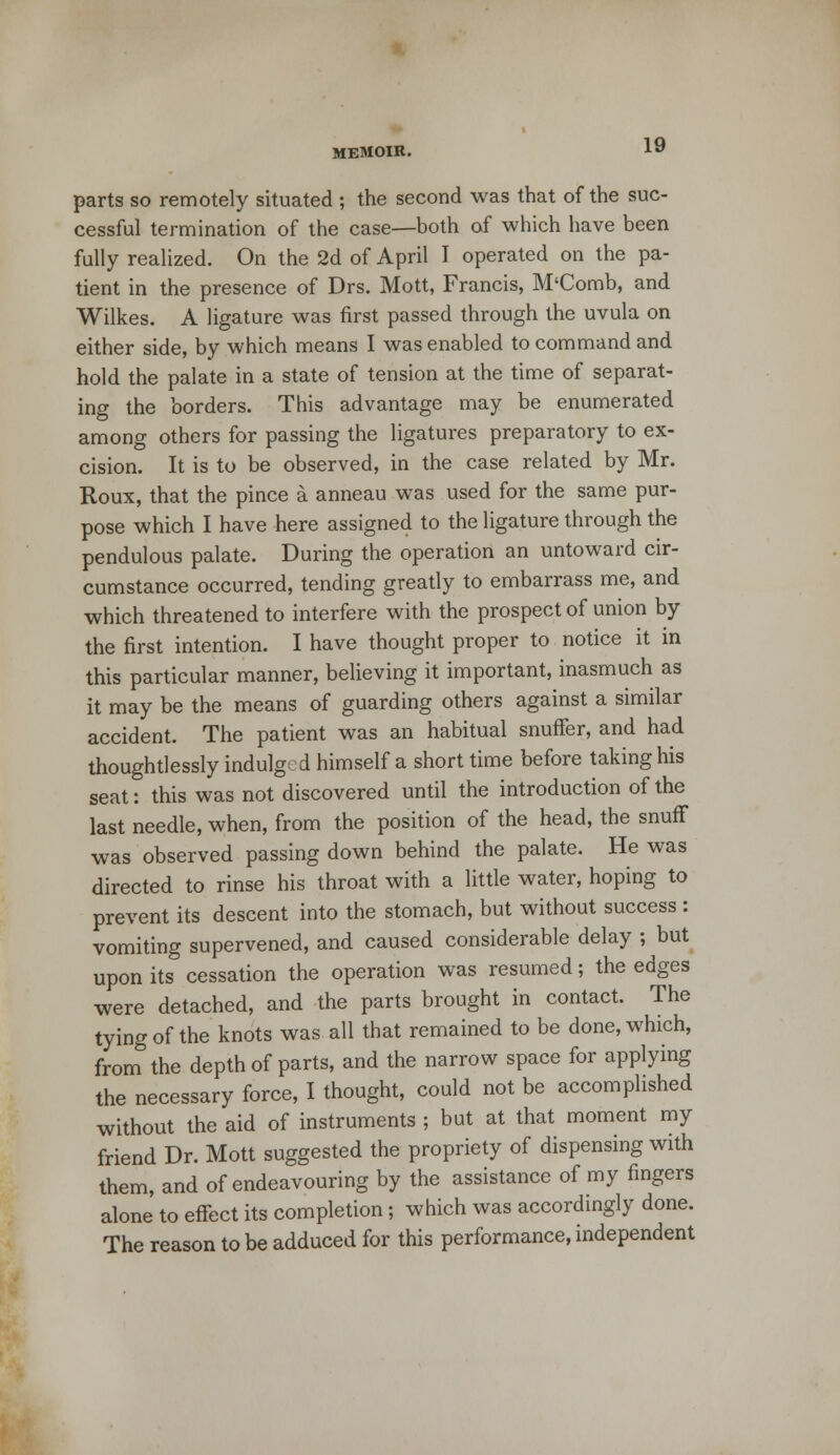 parts so remotely situated ; the second was that of the suc- cessful termination of the case—both of which have been fully realized. On the 2d of April I operated on the pa- tient in the presence of Drs. Mott, Francis, M'Comb, and Wilkes. A ligature was first passed through the uvula on either side, by which means I was enabled to command and hold the palate in a state of tension at the time of separat- ing the borders. This advantage may be enumerated among others for passing the ligatures preparatory to ex- cision. It is to be observed, in the case related by Mr. Roux, that the pince a anneau was used for the same pur- pose which I have here assigned to the ligature through the pendulous palate. During the operation an untoward cir- cumstance occurred, tending greatly to embarrass me, and which threatened to interfere with the prospect of union by the first intention. I have thought proper to notice it in this particular manner, believing it important, inasmuch as it may be the means of guarding others against a similar accident. The patient was an habitual snuffer, and had thoughtlessly indulged himself a short time before taking his seat: this was not discovered until the introduction of the last needle, when, from the position of the head, the snuff was observed passing down behind the palate. He was directed to rinse his throat with a little water, hoping to prevent its descent into the stomach, but without success : vomiting supervened, and caused considerable delay ; but upon its cessation the operation was resumed; the edges were detached, and the parts brought in contact. The tying of the knots was all that remained to be done, which, from the depth of parts, and the narrow space for applying the necessary force, I thought, could not be accomplished without the aid of instruments ; but at that moment my friend Dr. Mott suggested the propriety of dispensing with them, and of endeavouring by the assistance of my fingers alone to effect its completion ; which was accordingly done. The reason to be adduced for this performance, independent