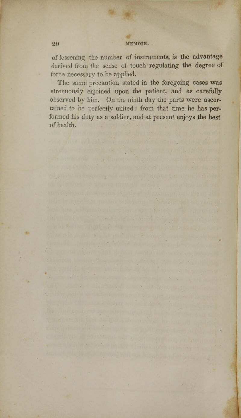 of lessening the number of instruments, is the advantage derived from the sense of touch regulating the degree of force necessary to be applied. The same precaution stated in the foregoing cases was strenuously enjoined upon the patient, and as carefully observed by him. On the ninth day the parts were ascer- tained to be perfectly united: from that time he has per- formed his duty as a soldier, and at present enjoys the best of health.