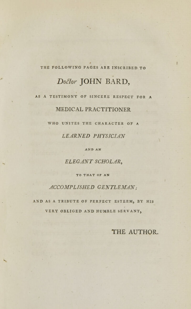 THE FOLLOWING PAGES ARE INSCRIBED TO Do&or JOHN BARD, AS A TESTIMONY OF SINCERE RESPECT FOR A MEDICAL PRACTITIONER WHO UNITES THE CHARACTER OF A LEARNED PHYSICIAN AND AN ELEGANT SCHOLAR, TO THAT OF AN ACCOMPLISHED GENTLEMAN; AND AS A TRIBUTE OF PERFECT ESTEEM, BY HIS VERY OBLIGED AND HUMBLE SERVANT, THE AUTHOR.