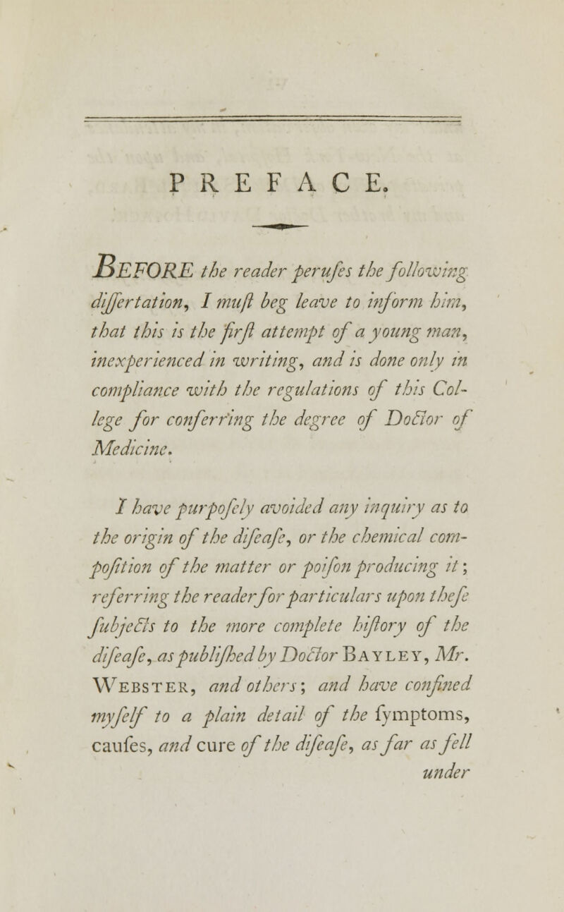 PREFACE. JljEFORE the reader perufes the following dijfertation, I mull beg leave to inform him, that this is the firf attempt of a young man, inexperienced in writing, and is done only in compliance with the regulations of this Col- lege for conferring the degree of Doclor of Medicine. I have purpofely avoided any inquiry as to the origin of the difeafe, or the chemical com- poftion of the matter or poifon producing it', referring the reader for particulars upon thefe fub/'ecls to the more complete hijlory of the difeafe, as publifhedby Doclor Bay ley , Mr. Webster, and others; and have confined myfelf to a plain detail of the fymptoms, caufes, and cure of the difeafe, as far as fell under