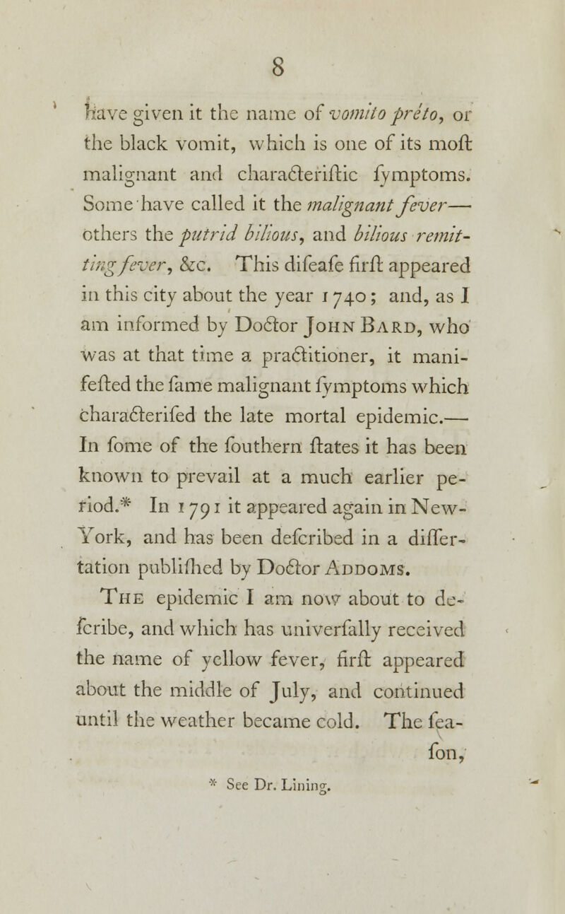 riave given it the name of vomko pre to, or the black vomit, which is one of its moffc malignant and characteriftic fymptoms. Some have called it the malignant fever— others the putrid bilious, and bilious remit- ting fever, &c. This difeafe firfl appeared in this city about the year 1740; and, as I am informed by Doclor John Bard, who was at that time a practitioner, it mani- fested the fame malignant fymptoms which characlerifed the late mortal epidemic.— In fome of the fouthern flates it has been known to prevail at a much earlier pe- riod.* In 1791 it appeared again in New- York, and has been defcribed in a differ- tation published by Doclor Addoms. The epidemic I am now about to de~ fcribe, and which has univerfally received the name of yellow fever, firfl: appeared about the middle of July, and continued until the weather became cold. The fea- fon, * See Dr. Lining;,