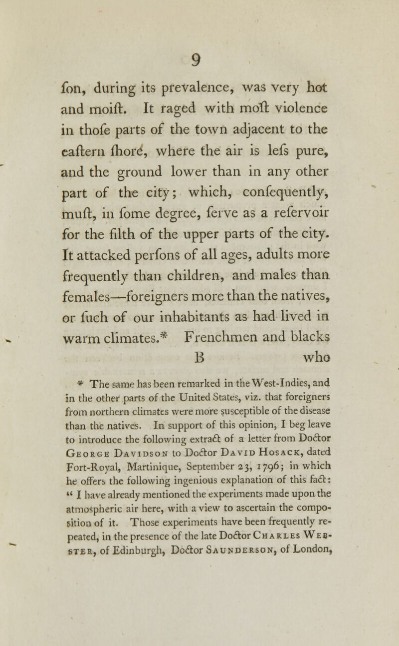 fon, during its prevalence, was very hot and moift. It raged with moll: violence in thofe parts of the town adjacent to the eaftern more, where the air is lefs pure, and the ground lower than in any other part of the city; which, confequently, muft, in fome degree, ferve as a refervoir for the filth of the upper parts of the city. It attacked perfons of all ages, adults more frequently than children, and males than females—foreigners more than the natives, or fuch of our inhabitants as had lived in warm climates.* Frenchmen and blacks B who * The same has been remarked in the West-Indies, and in the other parts of the United States, viz. that foreigner? from northern climates were more susceptible of the disease than the natives. In support of this opinion, I beg leave to introduce the following extract of a letter from Doctor George Davidson to Doctor David Hosack, dated Fort-Royal, Martinique, September 23, 1796; in which he offers the following ingenious explanation of this fact:  I have already mentioned the experiments made upon the atmospheric air here, with a view to ascertain the compo- sition of it. Those experiments have been frequently re- peated, in the presence of the late Doctor Charles Web- ster, of Edinburgh, Doctor Saunderson, of London,