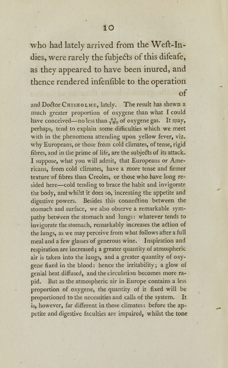 io who had lately arrived from the Weft-In- dies, were rarely the fubjects of this difeafe, as they appeared to have been inured, and thence rendered infenfible to the operation of and Do&or Chisholme, lately. The result has shewn a much greater proportion of oxygene than what I could have conceived—no less than £[§ of oxygene gas. It may, perhaps, tend to explain some difficulties which we meet with in the phenomena attending upon yellow fever, viz. why Europeans, or those from cold climates, of tense, rigid fibres, and in the prime of life, are the subjects of its attack. I suppose, what you will admit, that Europeans or Ame- ricans, from cold climates, have a more tense and firmer texture of fibres than Creoles, or those who have long re- sided here—cold tending to brace the habit and invigorate the body, and whilst it does so, increasing the appetite and digestive powers. Besides this connection between the stomach and surface, we also observe a remarkable sym- pathy between the stomach and lungs: whatever tends to invigorate the stomach, remarkably increases the action of the lungs, as we may perceive from what follows after a full meal and a few glasses of generous wine. Inspiration and respiration are increased; a greater quantity of atmospheric air is taken into the lungs, and a greater quantity of oxy- gene fixed in the blood: hence the irritability; a glow of genial heat diffused, and the circulation becomes more ra- pid. But as the atmospheric air in Europe contains a less proportion of oxygene, the quantity of it fixed will be proportioned to the necessities and calls of the system. It is, however, far different in those climates: before the ap- petite and digestive faculties are impaired, whilst the tone