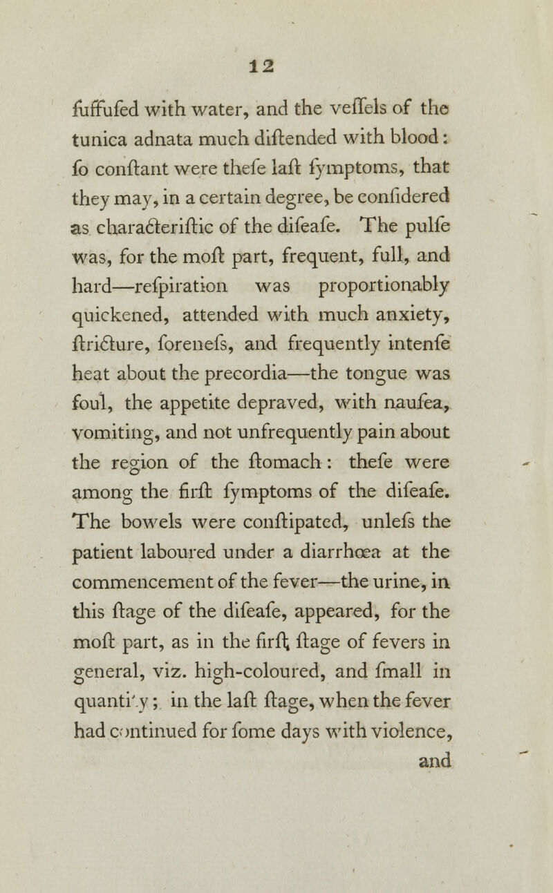furTufed with water, and the veffels of the tunica adnata much diftended with blood: fo conftant were thefe laft fymptoms, that they may, in a certain degree, be eonfidered as chara&eriftic of the difeafe. The pulfe was, for the moft part, frequent, full, and hard—respiration was proportionably quickened, attended with much anxiety, ftricture, forenefs, and frequently intenfe heat about the precordia—the tongue was foul, the appetite depraved, with naufea, vomiting, and not unfrequently pain about the region of the ftomach : thefe were among the firft fymptoms of the difeafe. The bowels were conftipated, unlefs the patient laboured under a diarrhoea at the commencement of the fever—the urine, in this ftage of the difeafe, appeared, for the moft part, as in the firft ftage of fevers in general, viz. high-coloured, and fmall in quanti'.y; in the laft ftage, when the fever had continued for fome days with violence, and