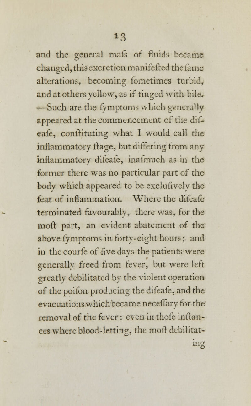 *8 and the general mafs of fluids became changed, this excretion manifefted the fame alterations, becoming fometimes turbid, and at others yellow, as if tinged with bile. —Such are the fymptoms which generally appeared at the commencement of the dif- eafe, conftituting what I would call the inflammatory ftage, but differing from any inflammatory difeafe, inafmuch as in the former there was no particular part of the body which appeared to be exclusively the feat of inflammation. Where the difeafe terminated favourably, there was, for the moft part, an evident abatement of the above fymptoms in forty-eight hours; and in the courfe of five days the patients were generally freed from fever, but were left greatly debilitated by the violent operation of the poifon producing the difeafe, and the evacuations which became neceflary for the removal of the fever: even in thofe inftan- ces where blood-letting-, the molt, debilitat- ing