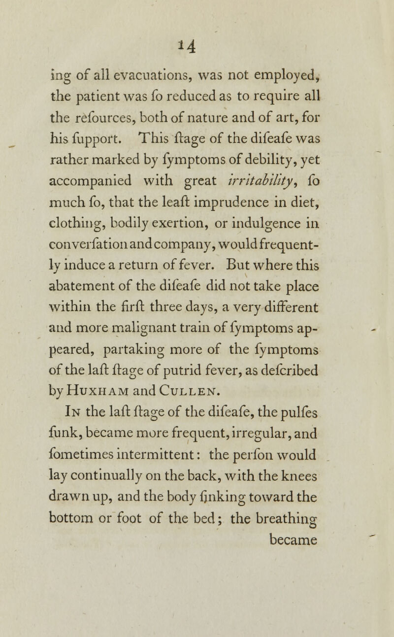 M ing of all evacuations, was not employed, the patient was fo reduced as to require all the refources, both of nature and of art, for his fupport. This ftage of the difeafe was rather marked by fymptoms of debility, yet accompanied with great irritability, fo much fo, that the leaft imprudence in diet, clothing, bodily exertion, or indulgence in converfation and company, would frequent- ly induce a return of fever. But where this abatement of the difeafe did not take place within the nrfr. three days, a very different and more malignant train of fymptoms ap- peared, partaking more of the fymptoms of the lair, flage of putrid fever, as defcribed by Huxham and Cullen. In the laft flage of the difeafe, the pulfes funk, became more frequent, irregular, and fometimes intermittent: the perfon would lay continually on the back, with the knees drawn up, and the body finking toward the bottom or foot of the bed; the breathing became