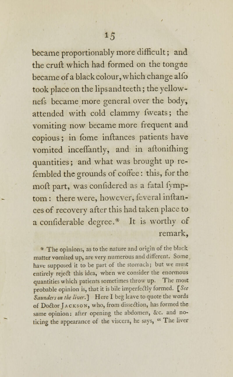 *5 became proportionably more difficult; and the cruft which had formed on the tongue became of a black colour, which change alfo took place on the lips and teeth; the yellow- nefs became more general over the body, attended with cold clammy fvveats; the vomiting now became more frequent and copious; in fome inftances patients have vomited inceflantly, and in aftonifhing quantities; and what was brought up re- fembled the grounds of coffee: this, for the moft part, was confidered as a fatal fymp- tom: there were, however, feveral inftan- ces of recovery after this had taken place to a confiderable degree.* It is worthy of remark, * The opinions, as to the nature and origin of the black matter vomited up, arc very numerous and different. Some have supposed it to be part of the stomach; but we must entirely reject this idea, when we consider the enormous quantities which patients sometimes throw up. The most probable opinion is, that it is bile imperfectly formed. [See Saunders on the liver.] Here I beg leave to quote the words of Doctor Jackson, who, from dissection, has formed the same opinion: after opening the abdomen, &c. and no- ticing the appearance of the viscera, he says,  The liver