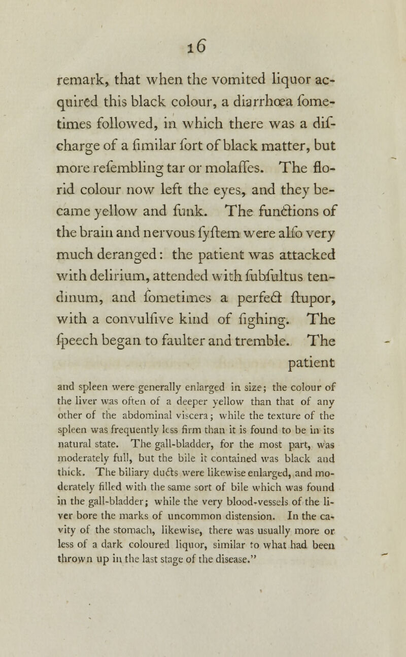remark, that when the vomited liquor ac- quired this black colour, a diarrhoea fome- times followed, in which there was a dif- charge of a fimilar fort of black matter, but more refembling tar or molaiTes. The flo- rid colour now left the eyes, and they be- came yellow and funk. The functions of the brain and nervous fyflem were alio very much deranged: the patient was attacked with delirium, attended with fubfultus ten- dinum, and fometimes a perfecl ftupor, with a convulfive kind of fighing. The fpeech began to faulter and tremble. The patient and spleen were generally enlarged in size; the colour of the liver was often of a deeper yellow than that of any other of the abdominal viscera; while the texture of the spleen was frequently less firm than it is found to be in its natural state. The gall-bladder, for the most part, was moderately full, but the bile it contained was black and thick. The biliary duels were likewise enlarged, and mo- derately filled with the same sort of bile which was found in the gall-bladder; while the very blood-vessels of the li- ver bore the marks of uncommon distension. In the ca- vity of the stomach, likewise, there was usually more or less of a dark coloured liquor, similar to what had been thrown up in the last stage of the disease.