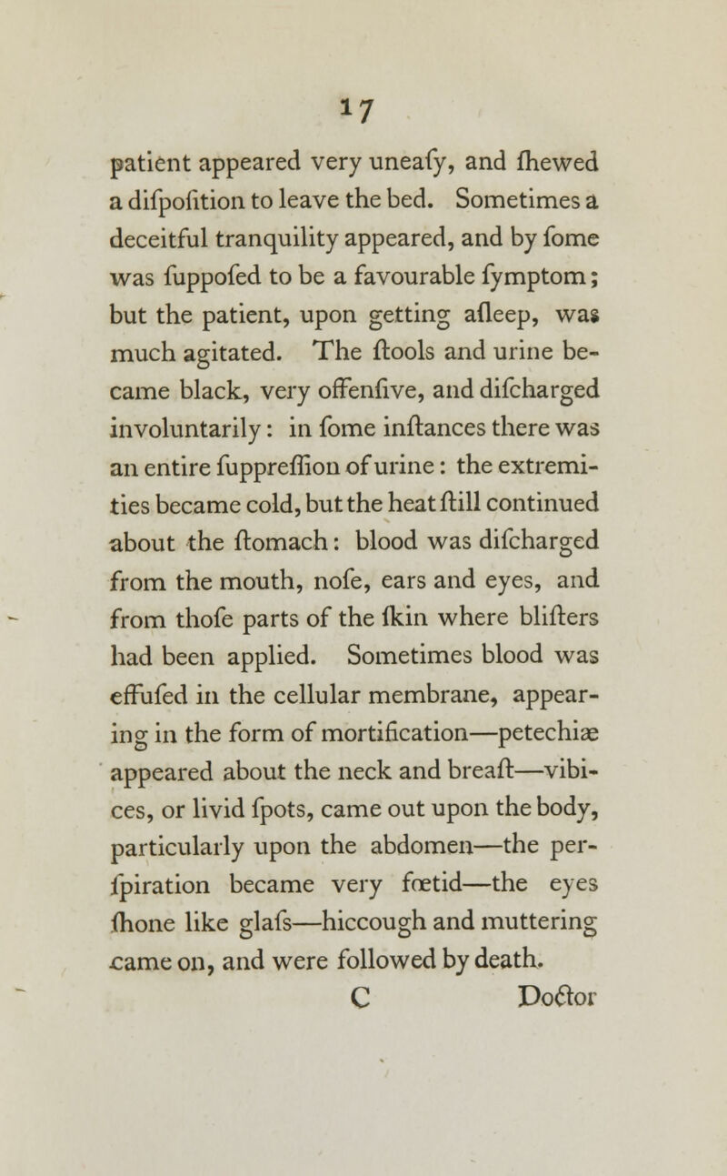 patient appeared very uneafy, and fhewed a difpofition to leave the bed. Sometimes a deceitful tranquility appeared, and by fome was fuppofed to be a favourable fymptom; but the patient, upon getting afleep, was much agitated. The ftools and urine be- came black, very offenfive, and difcharged involuntarily: in fome inftances there was an entire fuppreffion of urine: the extremi- ties became cold, but the heatftill continued about the ftomach: blood was difcharged from the mouth, nofe, ears and eyes, and from thofe parts of the Ikin where blifters had been applied. Sometimes blood was effufed in the cellular membrane, appear- ing in the form of mortification—petechia? appeared about the neck and breaft—vibi- ces, or livid fpots, came out upon the body, particularly upon the abdomen—the per- fpiration became very foetid—the eyes {hone like glafs—hiccough and muttering came on, and were followed by death. C Doflor