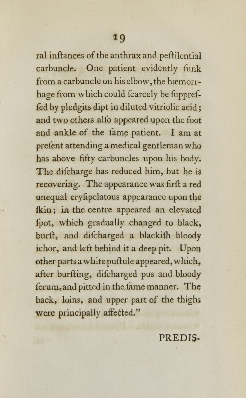 *9 ral inftances of the anthrax and peftilential carbuncle. One patient evidently funk from a carbuncle on his elbow, the haemorr- hage from which could fcarcely be fuppref- fed by pledgits dipt in diluted vitriolic acid; and two others alfo appeared upon the foot and ankle of the fame patient. I am at prefent attending a medical gentleman who has above fifty carbuncles upon his body. The difcharge has reduced him, but he is recovering. The appearance was firft. a red unequal eryfipelatous appearance upon the ikin; in the centre appeared an elevated fpot, which gradually changed to black, burft, and difcharged a blackifli bloody ichor, and left behind it a deep pit. Upon other parts a white puftule appeared, which, after burfting, difcharged pus and bloody ferum, and pitted in the lame manner. The back, loins, and upper part of the thighs were principally affected. PREDI5-