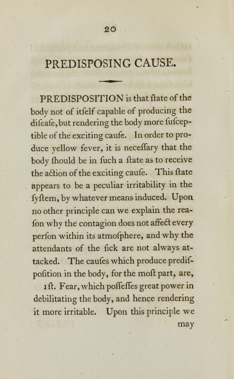 PREDISPOSING CAUSE. PREDISPOSITION is that ftate of the body not of itfelf capable of producing the difeafe,but rendering the body more fufcep- tible of the exciting caufe. In order to pro- duce yellow fever, it is neceflary that the body fhould be in fuch a ftate as to receive the action of the exciting caufe. This ftate appears to be a peculiar irritability in the fyftem, by whatever means induced. Upon no other principle can we explain the rea- fon why the contagion does not arTecl: every perfon within its atmofphere, and why the attendants of the fick are not always at- tacked. The caufes which produce predif- pofition in the body, for the moft part, are, i ft. Fear, which pofTefTes great power in debilitating the body, and hence rendering it more irritable. Upon this principle we may