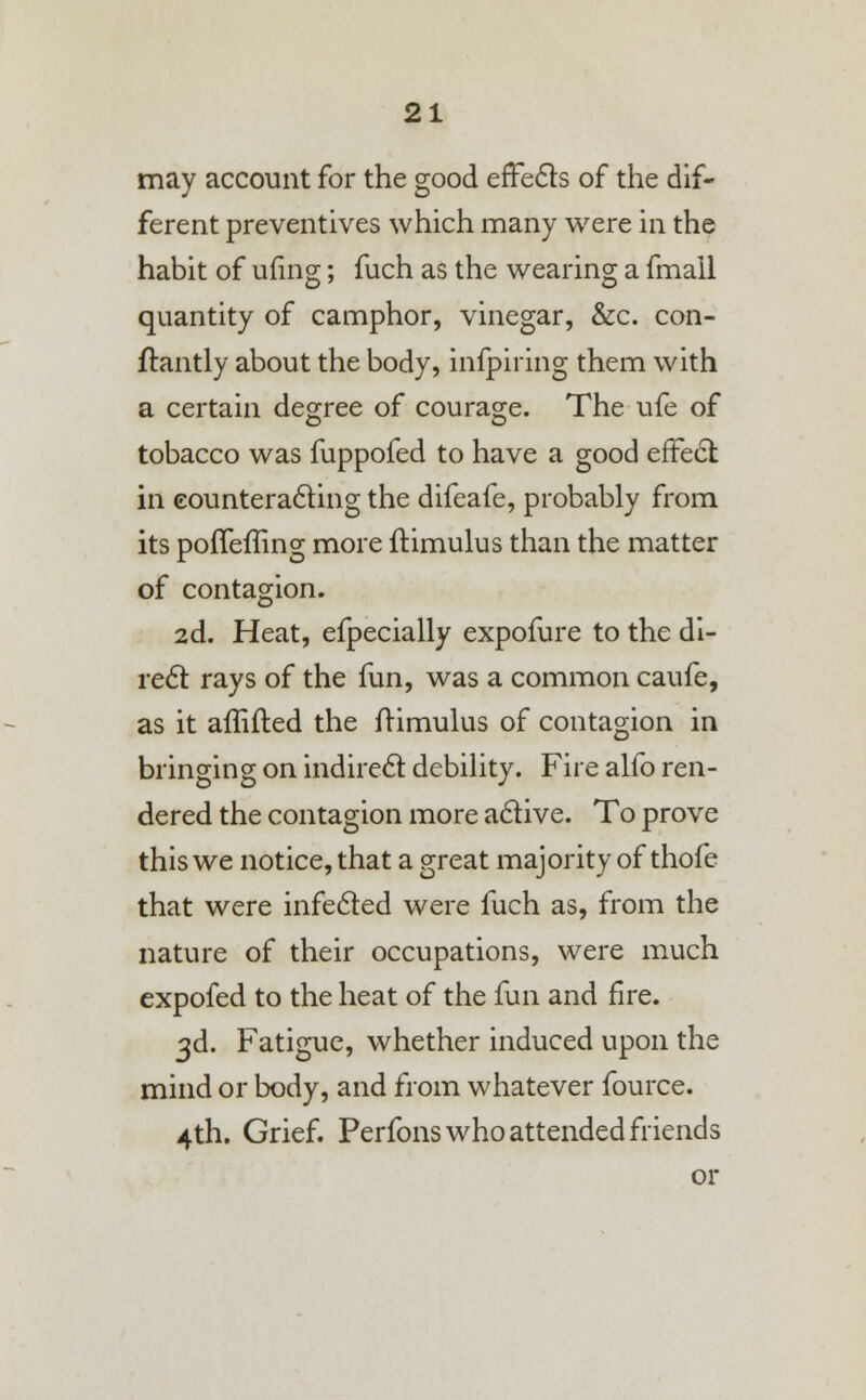 may account for the good effects of the dif- ferent preventives which many were in the habit of ufing; fuch as the wearing a fmall quantity of camphor, vinegar, &c. con- flantly about the body, inspiring them with a certain degree of courage. The ufe of tobacco was fuppofed to have a good effect in counteracting the difeafe, probably from its poffeffing more itimulus than the matter of contagion. 2d. Heat, efpecially expofure to the di- rect rays of the fun, was a common caufe, as it affifted the frimulus of contagion in bringing on indirect debility. Fire alfo ren- dered the contagion more active. To prove this we notice, that a great majority of thofe that were infected were fuch as, from the nature of their occupations, were much expofed to the heat of the fun and fire. 3d. Fatigue, whether induced upon the mind or body, and from whatever fource. 4th. Grief. Perfons who attended friends