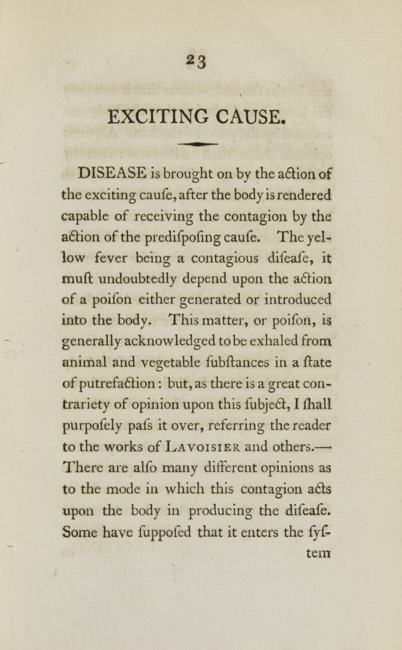 EXCITING CAUSE. DISEASE is brought on by the action of the exciting caufe, after the body is rendered capable of receiving the contagion by the action of the predifponng caufe. The yel- low fever being a contagious difeafe, it muft undoubtedly depend upon the action of a poifon either generated or introduced into the body. This matter, or poifon, is generally acknowledged to be exhaled from animal and vegetable fubftances in a ftate of putrefaction: but, as there is a great con- trariety of opinion upon this fubject, I fhall purpofely pafs it over, referring the reader to the works of Lavoisier and others.— There are alfo many different opinions as to the mode in which this contagion acts upon the body in producing the difeafe. Some have fuppofed that it enters the fyf- tem