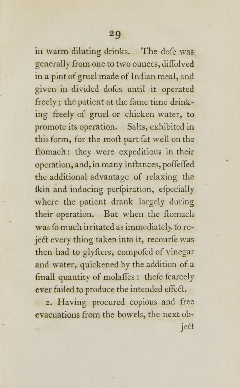 in warm diluting drinks. The dofe was generally from one to two ounces, diffolved in a pint of gruel made of Indian meal, and given in divided dofes until it operated freely; the patient at the fame time drink- ing freely of gruel or chicken water, to promote its operation. Salts, exhibited in this form, for the moft part fat well on the ftomach: they were expeditious in their operation, and, in many inftances, pofTefTed the additional advantage of relaxing the ikin and inducing perfpiration, efpecially where the patient drank largely during their operation. But when the ftomach was fo much irritated as immediately, to re- ject every thing taken into it, recourfe was then had to glyfters, compofed of vinegar and water, quickened by the addition of a fmall quantity of molaffes : thefe icarcely ever failed to produce the intended efFe<5t. 2. Having procured copious and free evacuations from the bowels, the next ob- jea