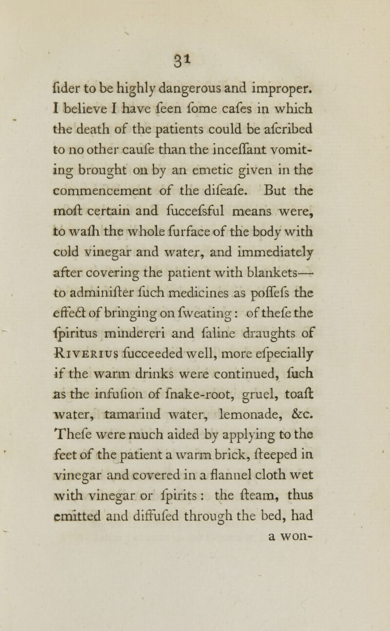 fider to be highly dangerous and improper. I believe I have feen forae cafes in which the death of the patients could be afcribed to no other caufe than the incelTant vomit- ing brought on by an emetic given in the commencement of the difeafe. But the moft certain and fuccefsful means were, to waih the whole furface of the body with cold vinegar and water, and immediately after covering the patient with blankets— to adminifter fuch medicines as poffefs the effecT: of bringing on fweating: of thefe the ipiritus mindereri and faline draughts of Riverius fucceeded well, more efpecially if the warm drinks were continued, fuch as the infufion of fnake-root, gruel, toaft water, tamarind water, lemonade, &c. Thefe were much aided by applying to the feet of the patient a warm brick, fteeped in vinegar and covered in a flannel cloth wet with vinegar or fpirits: the fteam, thus emitted and diftufed through the bed, had a won-